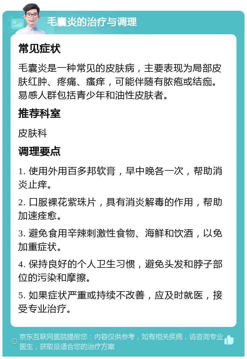 毛囊炎的治疗与调理 常见症状 毛囊炎是一种常见的皮肤病，主要表现为局部皮肤红肿、疼痛、瘙痒，可能伴随有脓疱或结痂。易感人群包括青少年和油性皮肤者。 推荐科室 皮肤科 调理要点 1. 使用外用百多邦软膏，早中晚各一次，帮助消炎止痒。 2. 口服裸花紫珠片，具有消炎解毒的作用，帮助加速痊愈。 3. 避免食用辛辣刺激性食物、海鲜和饮酒，以免加重症状。 4. 保持良好的个人卫生习惯，避免头发和脖子部位的污染和摩擦。 5. 如果症状严重或持续不改善，应及时就医，接受专业治疗。