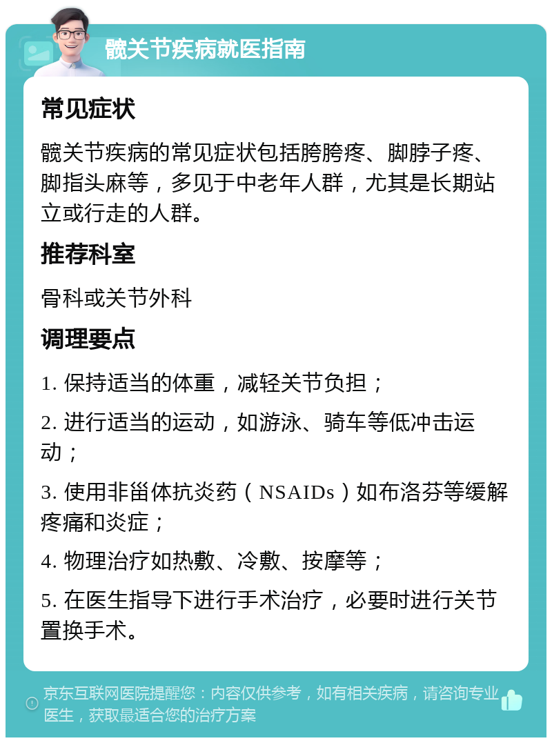 髋关节疾病就医指南 常见症状 髋关节疾病的常见症状包括胯胯疼、脚脖子疼、脚指头麻等，多见于中老年人群，尤其是长期站立或行走的人群。 推荐科室 骨科或关节外科 调理要点 1. 保持适当的体重，减轻关节负担； 2. 进行适当的运动，如游泳、骑车等低冲击运动； 3. 使用非甾体抗炎药（NSAIDs）如布洛芬等缓解疼痛和炎症； 4. 物理治疗如热敷、冷敷、按摩等； 5. 在医生指导下进行手术治疗，必要时进行关节置换手术。