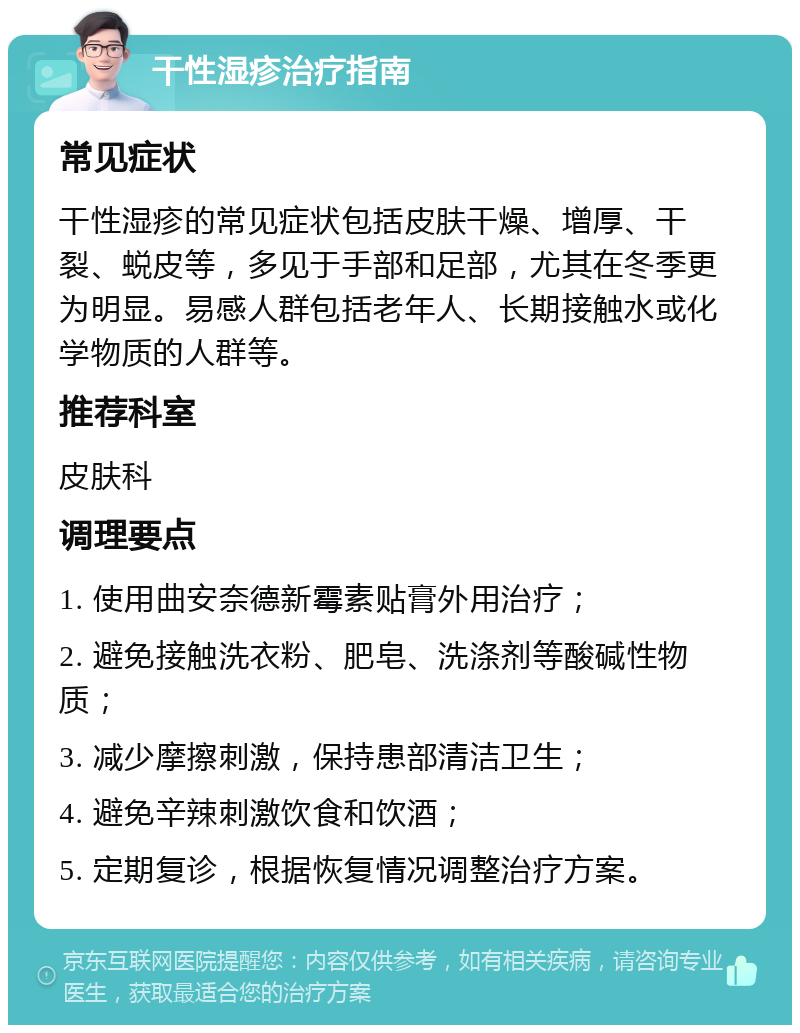 干性湿疹治疗指南 常见症状 干性湿疹的常见症状包括皮肤干燥、增厚、干裂、蜕皮等，多见于手部和足部，尤其在冬季更为明显。易感人群包括老年人、长期接触水或化学物质的人群等。 推荐科室 皮肤科 调理要点 1. 使用曲安奈德新霉素贴膏外用治疗； 2. 避免接触洗衣粉、肥皂、洗涤剂等酸碱性物质； 3. 减少摩擦刺激，保持患部清洁卫生； 4. 避免辛辣刺激饮食和饮酒； 5. 定期复诊，根据恢复情况调整治疗方案。