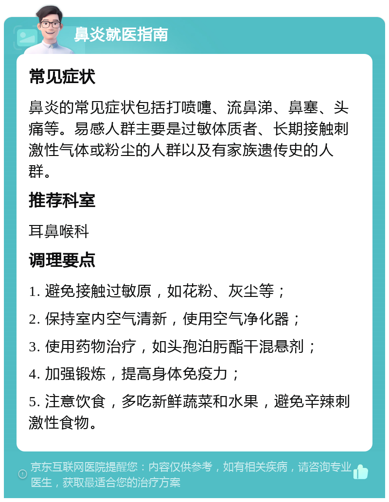 鼻炎就医指南 常见症状 鼻炎的常见症状包括打喷嚏、流鼻涕、鼻塞、头痛等。易感人群主要是过敏体质者、长期接触刺激性气体或粉尘的人群以及有家族遗传史的人群。 推荐科室 耳鼻喉科 调理要点 1. 避免接触过敏原，如花粉、灰尘等； 2. 保持室内空气清新，使用空气净化器； 3. 使用药物治疗，如头孢泊肟酯干混悬剂； 4. 加强锻炼，提高身体免疫力； 5. 注意饮食，多吃新鲜蔬菜和水果，避免辛辣刺激性食物。