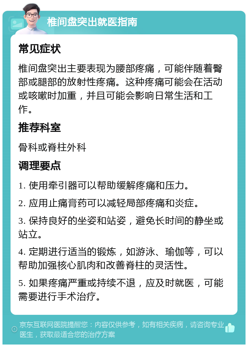 椎间盘突出就医指南 常见症状 椎间盘突出主要表现为腰部疼痛，可能伴随着臀部或腿部的放射性疼痛。这种疼痛可能会在活动或咳嗽时加重，并且可能会影响日常生活和工作。 推荐科室 骨科或脊柱外科 调理要点 1. 使用牵引器可以帮助缓解疼痛和压力。 2. 应用止痛膏药可以减轻局部疼痛和炎症。 3. 保持良好的坐姿和站姿，避免长时间的静坐或站立。 4. 定期进行适当的锻炼，如游泳、瑜伽等，可以帮助加强核心肌肉和改善脊柱的灵活性。 5. 如果疼痛严重或持续不退，应及时就医，可能需要进行手术治疗。