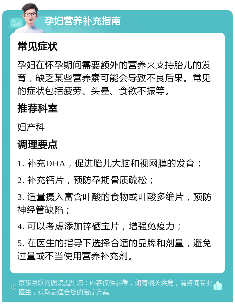 孕妇营养补充指南 常见症状 孕妇在怀孕期间需要额外的营养来支持胎儿的发育，缺乏某些营养素可能会导致不良后果。常见的症状包括疲劳、头晕、食欲不振等。 推荐科室 妇产科 调理要点 1. 补充DHA，促进胎儿大脑和视网膜的发育； 2. 补充钙片，预防孕期骨质疏松； 3. 适量摄入富含叶酸的食物或叶酸多维片，预防神经管缺陷； 4. 可以考虑添加锌硒宝片，增强免疫力； 5. 在医生的指导下选择合适的品牌和剂量，避免过量或不当使用营养补充剂。