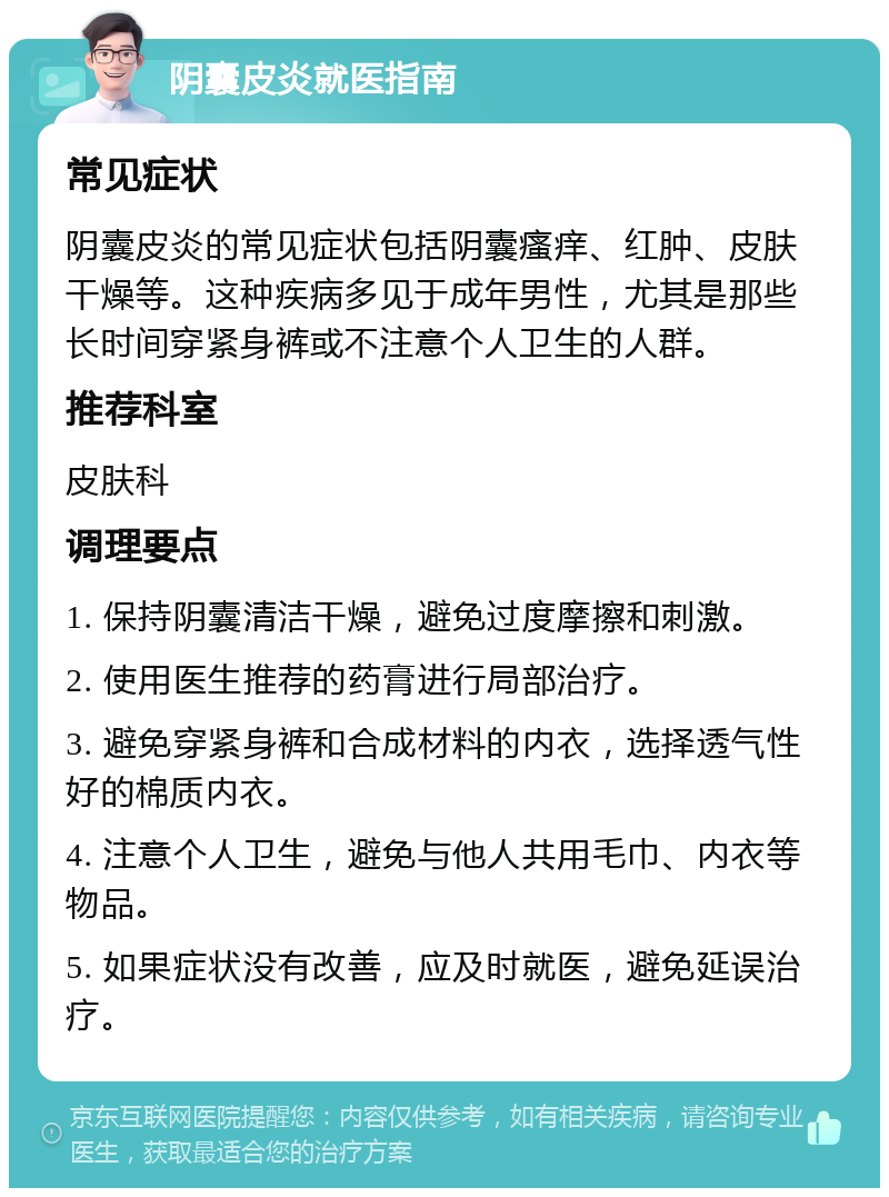 阴囊皮炎就医指南 常见症状 阴囊皮炎的常见症状包括阴囊瘙痒、红肿、皮肤干燥等。这种疾病多见于成年男性，尤其是那些长时间穿紧身裤或不注意个人卫生的人群。 推荐科室 皮肤科 调理要点 1. 保持阴囊清洁干燥，避免过度摩擦和刺激。 2. 使用医生推荐的药膏进行局部治疗。 3. 避免穿紧身裤和合成材料的内衣，选择透气性好的棉质内衣。 4. 注意个人卫生，避免与他人共用毛巾、内衣等物品。 5. 如果症状没有改善，应及时就医，避免延误治疗。