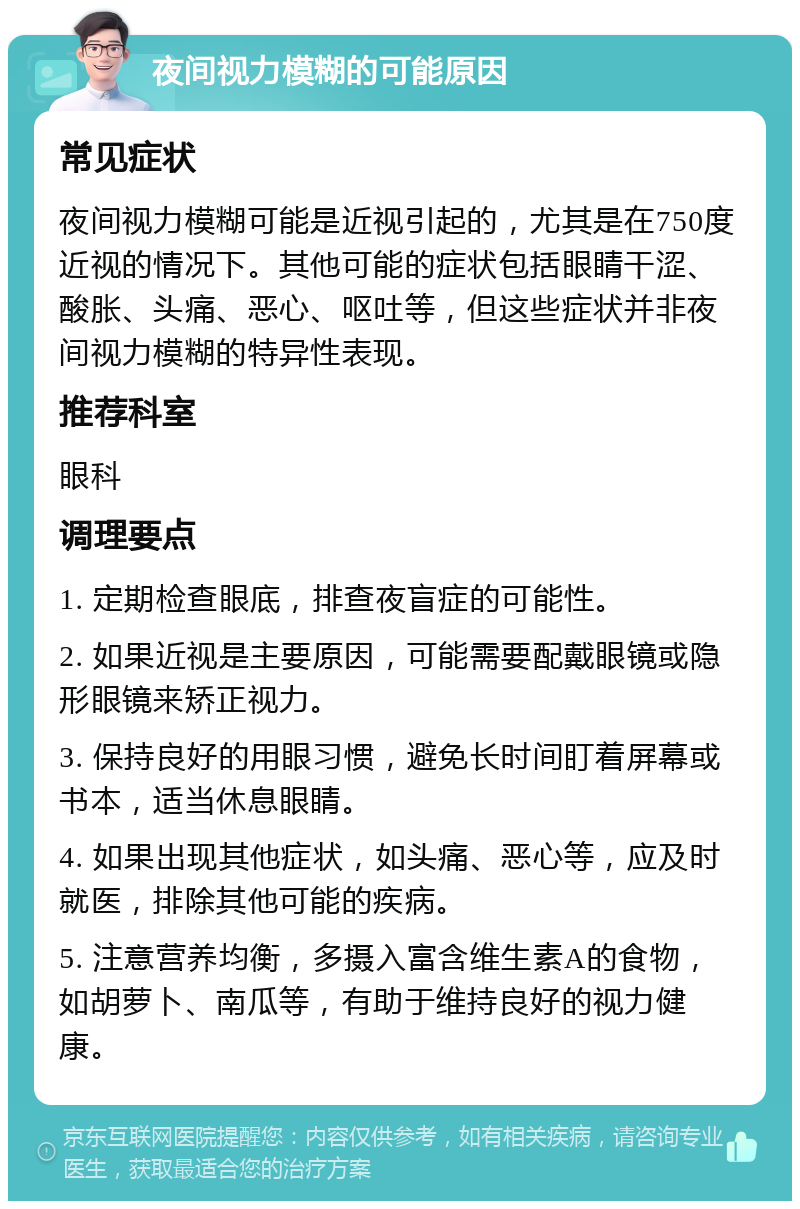 夜间视力模糊的可能原因 常见症状 夜间视力模糊可能是近视引起的，尤其是在750度近视的情况下。其他可能的症状包括眼睛干涩、酸胀、头痛、恶心、呕吐等，但这些症状并非夜间视力模糊的特异性表现。 推荐科室 眼科 调理要点 1. 定期检查眼底，排查夜盲症的可能性。 2. 如果近视是主要原因，可能需要配戴眼镜或隐形眼镜来矫正视力。 3. 保持良好的用眼习惯，避免长时间盯着屏幕或书本，适当休息眼睛。 4. 如果出现其他症状，如头痛、恶心等，应及时就医，排除其他可能的疾病。 5. 注意营养均衡，多摄入富含维生素A的食物，如胡萝卜、南瓜等，有助于维持良好的视力健康。