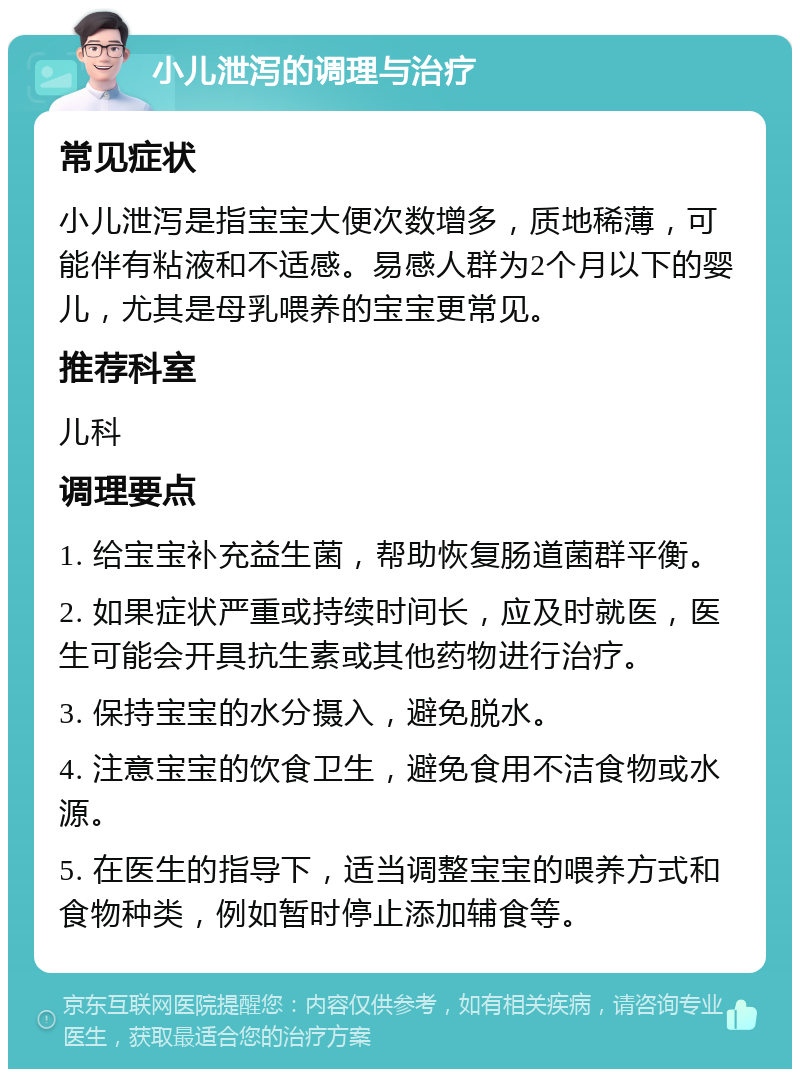 小儿泄泻的调理与治疗 常见症状 小儿泄泻是指宝宝大便次数增多，质地稀薄，可能伴有粘液和不适感。易感人群为2个月以下的婴儿，尤其是母乳喂养的宝宝更常见。 推荐科室 儿科 调理要点 1. 给宝宝补充益生菌，帮助恢复肠道菌群平衡。 2. 如果症状严重或持续时间长，应及时就医，医生可能会开具抗生素或其他药物进行治疗。 3. 保持宝宝的水分摄入，避免脱水。 4. 注意宝宝的饮食卫生，避免食用不洁食物或水源。 5. 在医生的指导下，适当调整宝宝的喂养方式和食物种类，例如暂时停止添加辅食等。