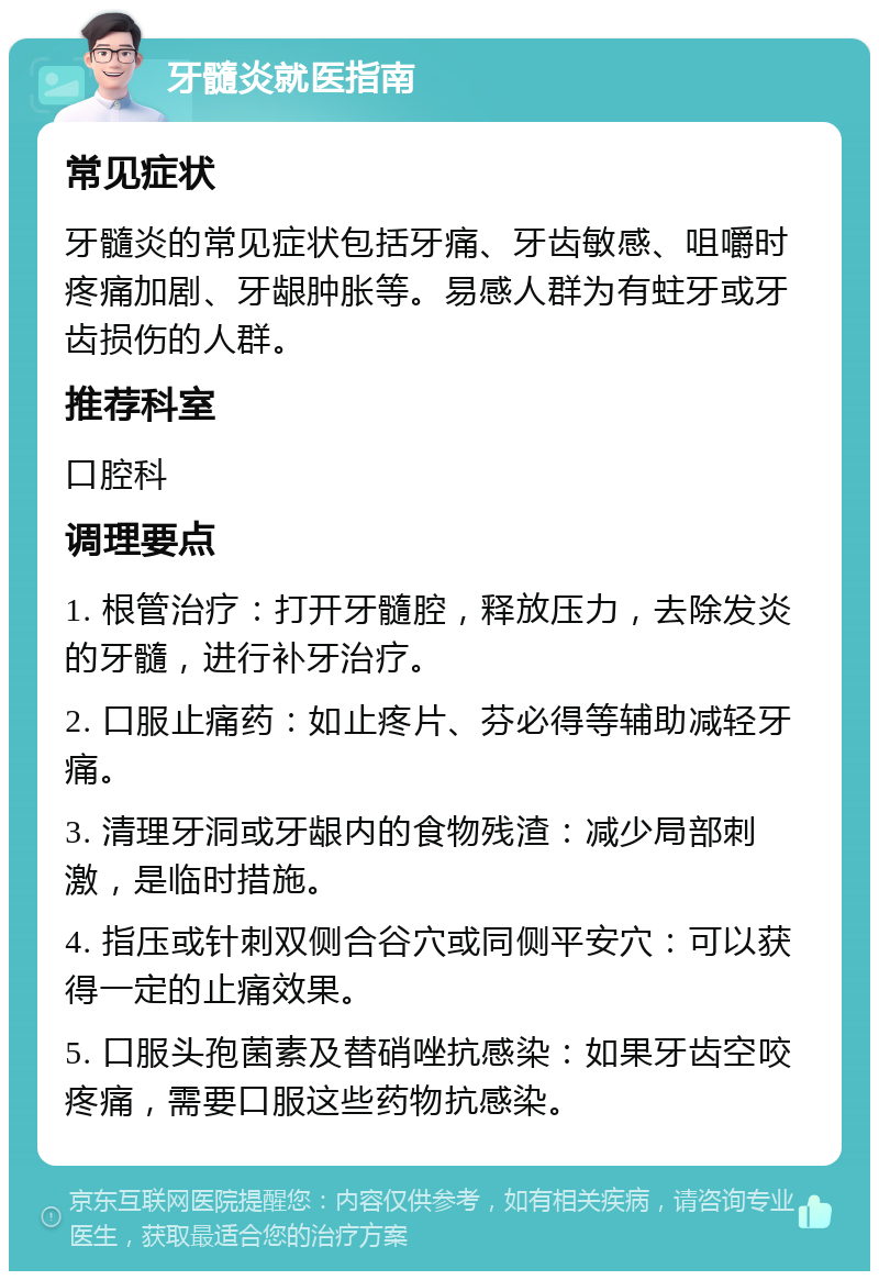 牙髓炎就医指南 常见症状 牙髓炎的常见症状包括牙痛、牙齿敏感、咀嚼时疼痛加剧、牙龈肿胀等。易感人群为有蛀牙或牙齿损伤的人群。 推荐科室 口腔科 调理要点 1. 根管治疗：打开牙髓腔，释放压力，去除发炎的牙髓，进行补牙治疗。 2. 口服止痛药：如止疼片、芬必得等辅助减轻牙痛。 3. 清理牙洞或牙龈内的食物残渣：减少局部刺激，是临时措施。 4. 指压或针刺双侧合谷穴或同侧平安穴：可以获得一定的止痛效果。 5. 口服头孢菌素及替硝唑抗感染：如果牙齿空咬疼痛，需要口服这些药物抗感染。