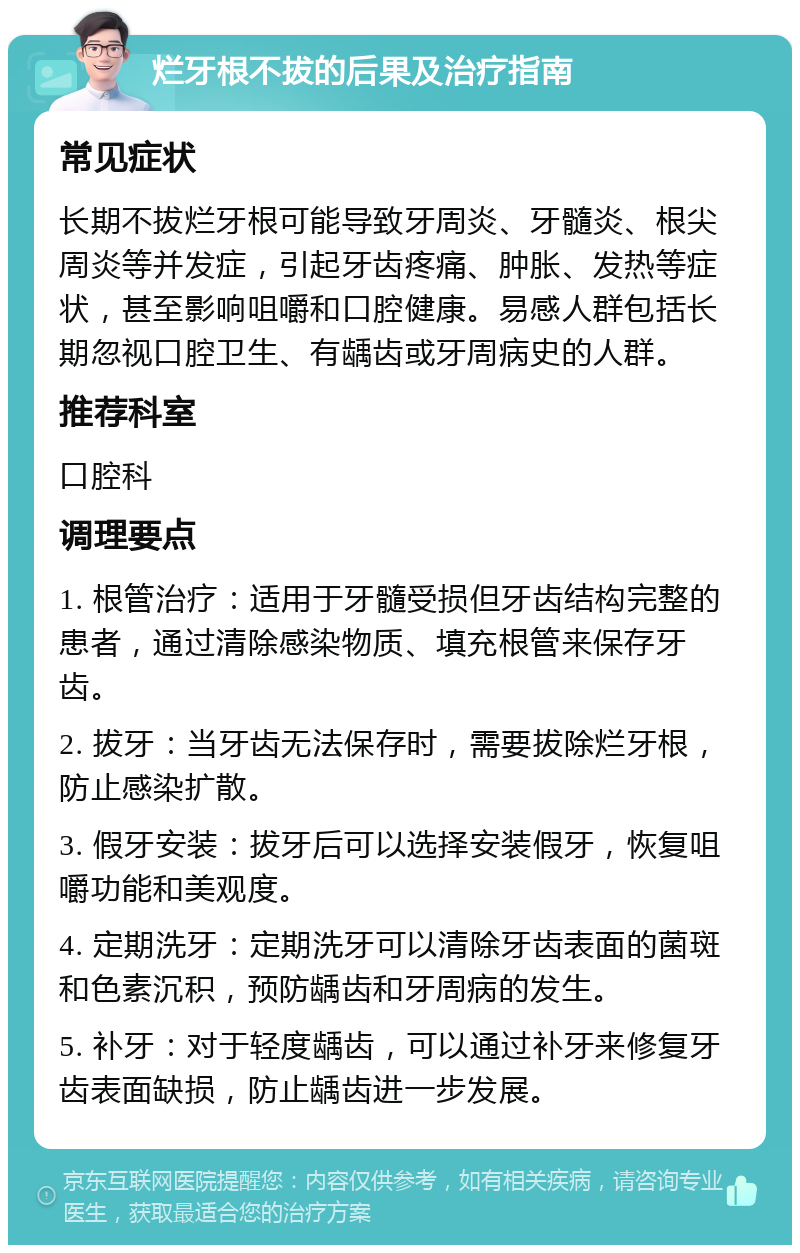 烂牙根不拔的后果及治疗指南 常见症状 长期不拔烂牙根可能导致牙周炎、牙髓炎、根尖周炎等并发症，引起牙齿疼痛、肿胀、发热等症状，甚至影响咀嚼和口腔健康。易感人群包括长期忽视口腔卫生、有龋齿或牙周病史的人群。 推荐科室 口腔科 调理要点 1. 根管治疗：适用于牙髓受损但牙齿结构完整的患者，通过清除感染物质、填充根管来保存牙齿。 2. 拔牙：当牙齿无法保存时，需要拔除烂牙根，防止感染扩散。 3. 假牙安装：拔牙后可以选择安装假牙，恢复咀嚼功能和美观度。 4. 定期洗牙：定期洗牙可以清除牙齿表面的菌斑和色素沉积，预防龋齿和牙周病的发生。 5. 补牙：对于轻度龋齿，可以通过补牙来修复牙齿表面缺损，防止龋齿进一步发展。