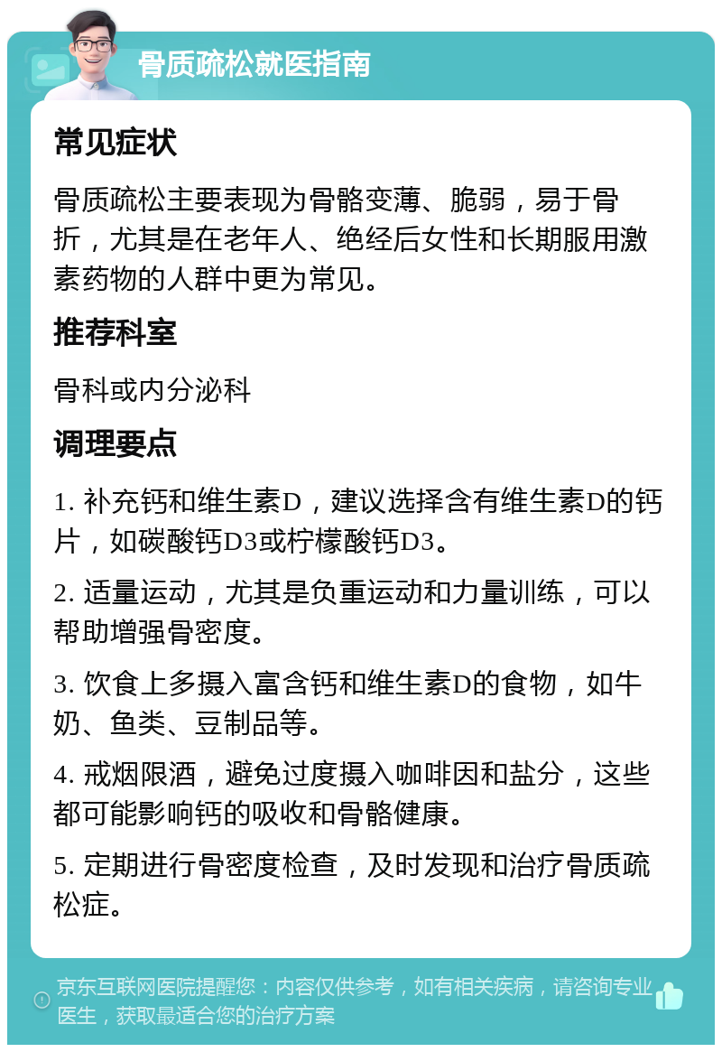 骨质疏松就医指南 常见症状 骨质疏松主要表现为骨骼变薄、脆弱，易于骨折，尤其是在老年人、绝经后女性和长期服用激素药物的人群中更为常见。 推荐科室 骨科或内分泌科 调理要点 1. 补充钙和维生素D，建议选择含有维生素D的钙片，如碳酸钙D3或柠檬酸钙D3。 2. 适量运动，尤其是负重运动和力量训练，可以帮助增强骨密度。 3. 饮食上多摄入富含钙和维生素D的食物，如牛奶、鱼类、豆制品等。 4. 戒烟限酒，避免过度摄入咖啡因和盐分，这些都可能影响钙的吸收和骨骼健康。 5. 定期进行骨密度检查，及时发现和治疗骨质疏松症。