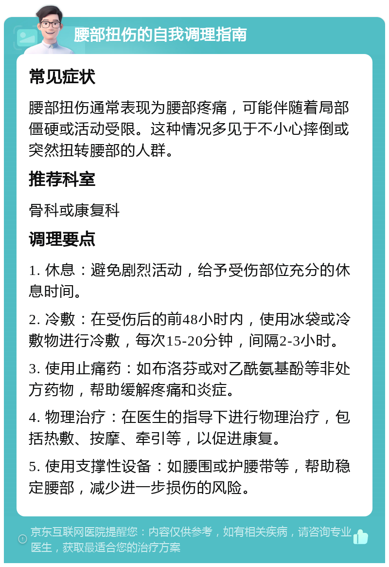 腰部扭伤的自我调理指南 常见症状 腰部扭伤通常表现为腰部疼痛，可能伴随着局部僵硬或活动受限。这种情况多见于不小心摔倒或突然扭转腰部的人群。 推荐科室 骨科或康复科 调理要点 1. 休息：避免剧烈活动，给予受伤部位充分的休息时间。 2. 冷敷：在受伤后的前48小时内，使用冰袋或冷敷物进行冷敷，每次15-20分钟，间隔2-3小时。 3. 使用止痛药：如布洛芬或对乙酰氨基酚等非处方药物，帮助缓解疼痛和炎症。 4. 物理治疗：在医生的指导下进行物理治疗，包括热敷、按摩、牵引等，以促进康复。 5. 使用支撑性设备：如腰围或护腰带等，帮助稳定腰部，减少进一步损伤的风险。