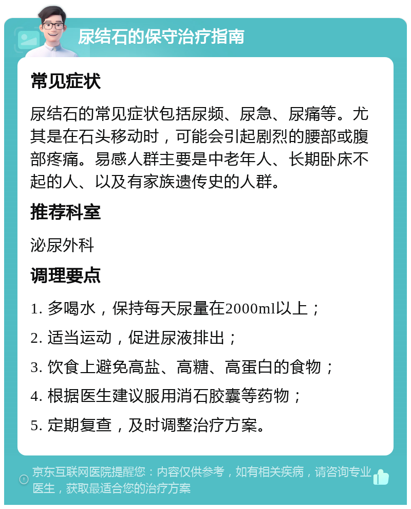 尿结石的保守治疗指南 常见症状 尿结石的常见症状包括尿频、尿急、尿痛等。尤其是在石头移动时，可能会引起剧烈的腰部或腹部疼痛。易感人群主要是中老年人、长期卧床不起的人、以及有家族遗传史的人群。 推荐科室 泌尿外科 调理要点 1. 多喝水，保持每天尿量在2000ml以上； 2. 适当运动，促进尿液排出； 3. 饮食上避免高盐、高糖、高蛋白的食物； 4. 根据医生建议服用消石胶囊等药物； 5. 定期复查，及时调整治疗方案。