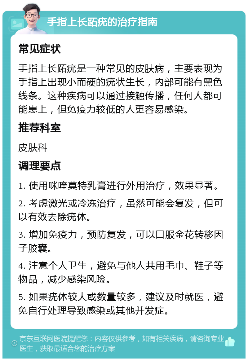 手指上长跖疣的治疗指南 常见症状 手指上长跖疣是一种常见的皮肤病，主要表现为手指上出现小而硬的疣状生长，内部可能有黑色线条。这种疾病可以通过接触传播，任何人都可能患上，但免疫力较低的人更容易感染。 推荐科室 皮肤科 调理要点 1. 使用咪喹莫特乳膏进行外用治疗，效果显著。 2. 考虑激光或冷冻治疗，虽然可能会复发，但可以有效去除疣体。 3. 增加免疫力，预防复发，可以口服金花转移因子胶囊。 4. 注意个人卫生，避免与他人共用毛巾、鞋子等物品，减少感染风险。 5. 如果疣体较大或数量较多，建议及时就医，避免自行处理导致感染或其他并发症。