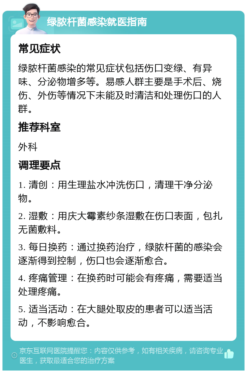 绿脓杆菌感染就医指南 常见症状 绿脓杆菌感染的常见症状包括伤口变绿、有异味、分泌物增多等。易感人群主要是手术后、烧伤、外伤等情况下未能及时清洁和处理伤口的人群。 推荐科室 外科 调理要点 1. 清创：用生理盐水冲洗伤口，清理干净分泌物。 2. 湿敷：用庆大霉素纱条湿敷在伤口表面，包扎无菌敷料。 3. 每日换药：通过换药治疗，绿脓杆菌的感染会逐渐得到控制，伤口也会逐渐愈合。 4. 疼痛管理：在换药时可能会有疼痛，需要适当处理疼痛。 5. 适当活动：在大腿处取皮的患者可以适当活动，不影响愈合。