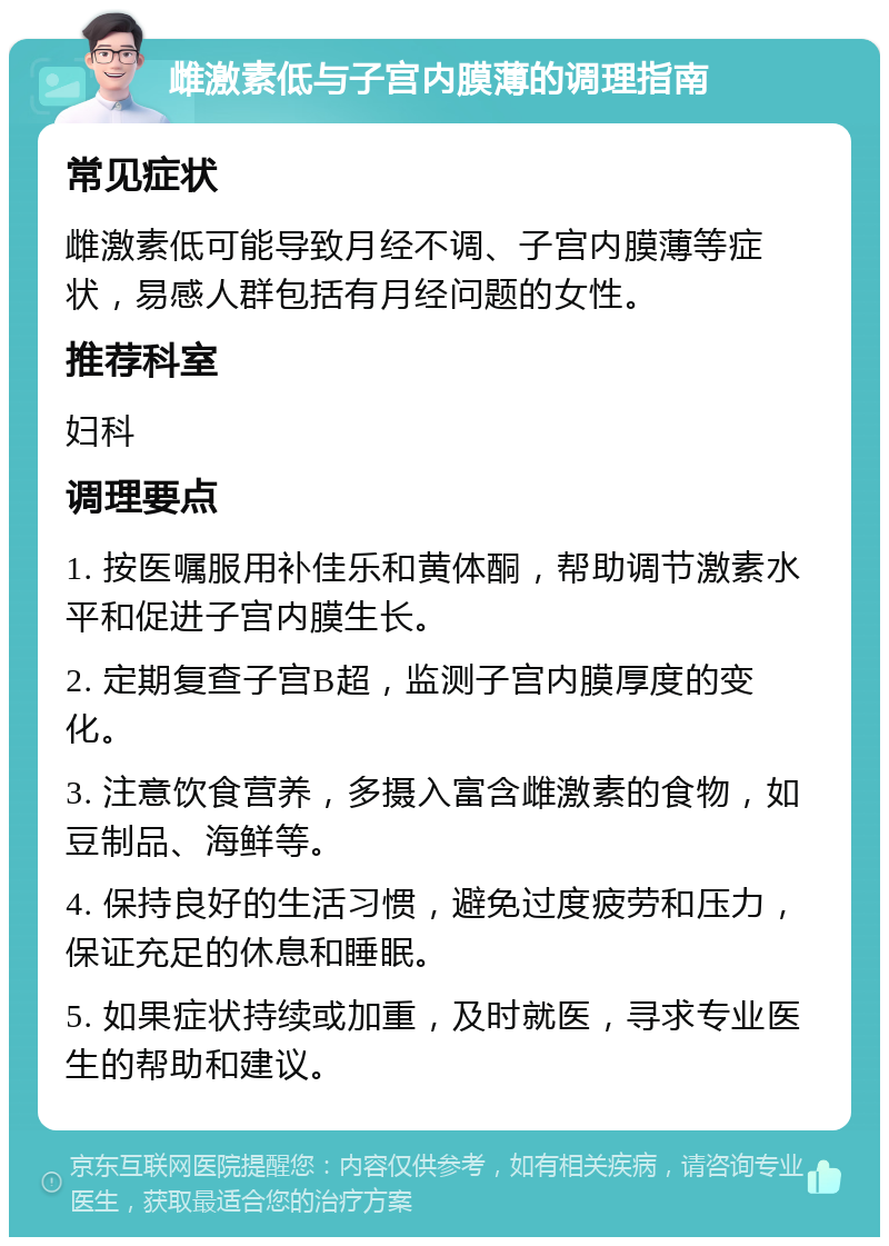 雌激素低与子宫内膜薄的调理指南 常见症状 雌激素低可能导致月经不调、子宫内膜薄等症状，易感人群包括有月经问题的女性。 推荐科室 妇科 调理要点 1. 按医嘱服用补佳乐和黄体酮，帮助调节激素水平和促进子宫内膜生长。 2. 定期复查子宫B超，监测子宫内膜厚度的变化。 3. 注意饮食营养，多摄入富含雌激素的食物，如豆制品、海鲜等。 4. 保持良好的生活习惯，避免过度疲劳和压力，保证充足的休息和睡眠。 5. 如果症状持续或加重，及时就医，寻求专业医生的帮助和建议。