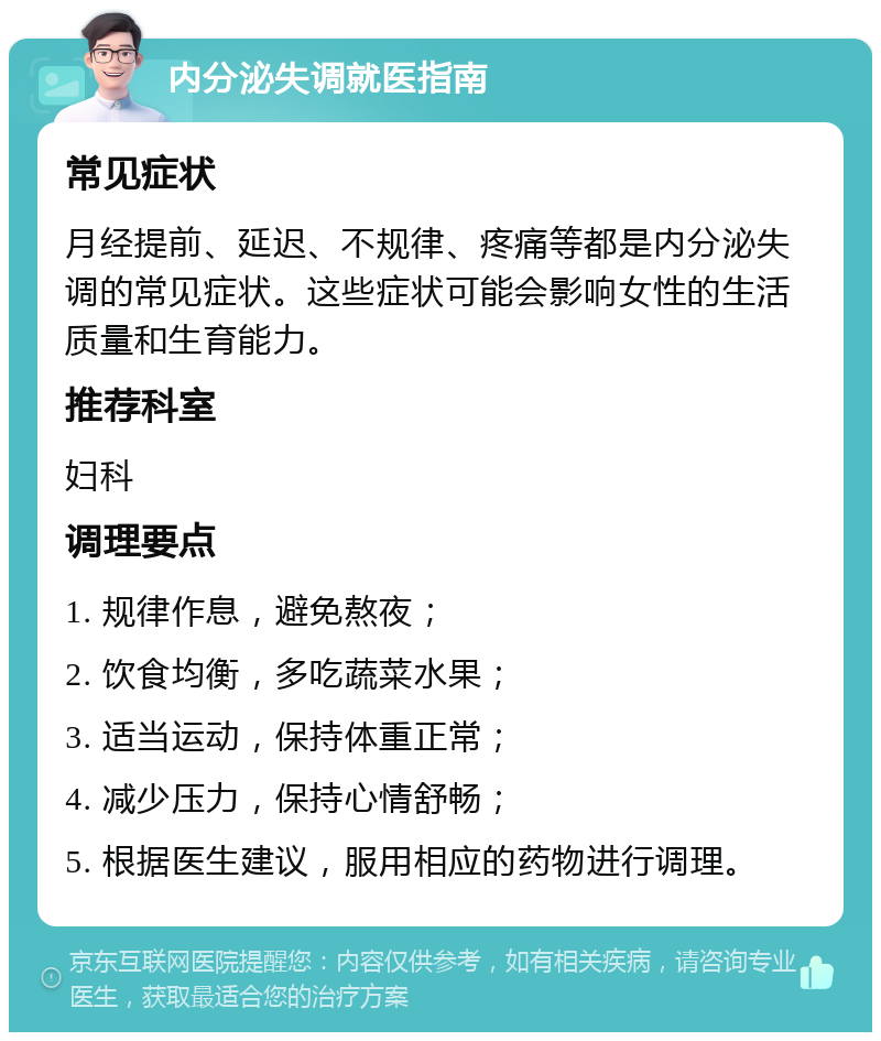 内分泌失调就医指南 常见症状 月经提前、延迟、不规律、疼痛等都是内分泌失调的常见症状。这些症状可能会影响女性的生活质量和生育能力。 推荐科室 妇科 调理要点 1. 规律作息，避免熬夜； 2. 饮食均衡，多吃蔬菜水果； 3. 适当运动，保持体重正常； 4. 减少压力，保持心情舒畅； 5. 根据医生建议，服用相应的药物进行调理。