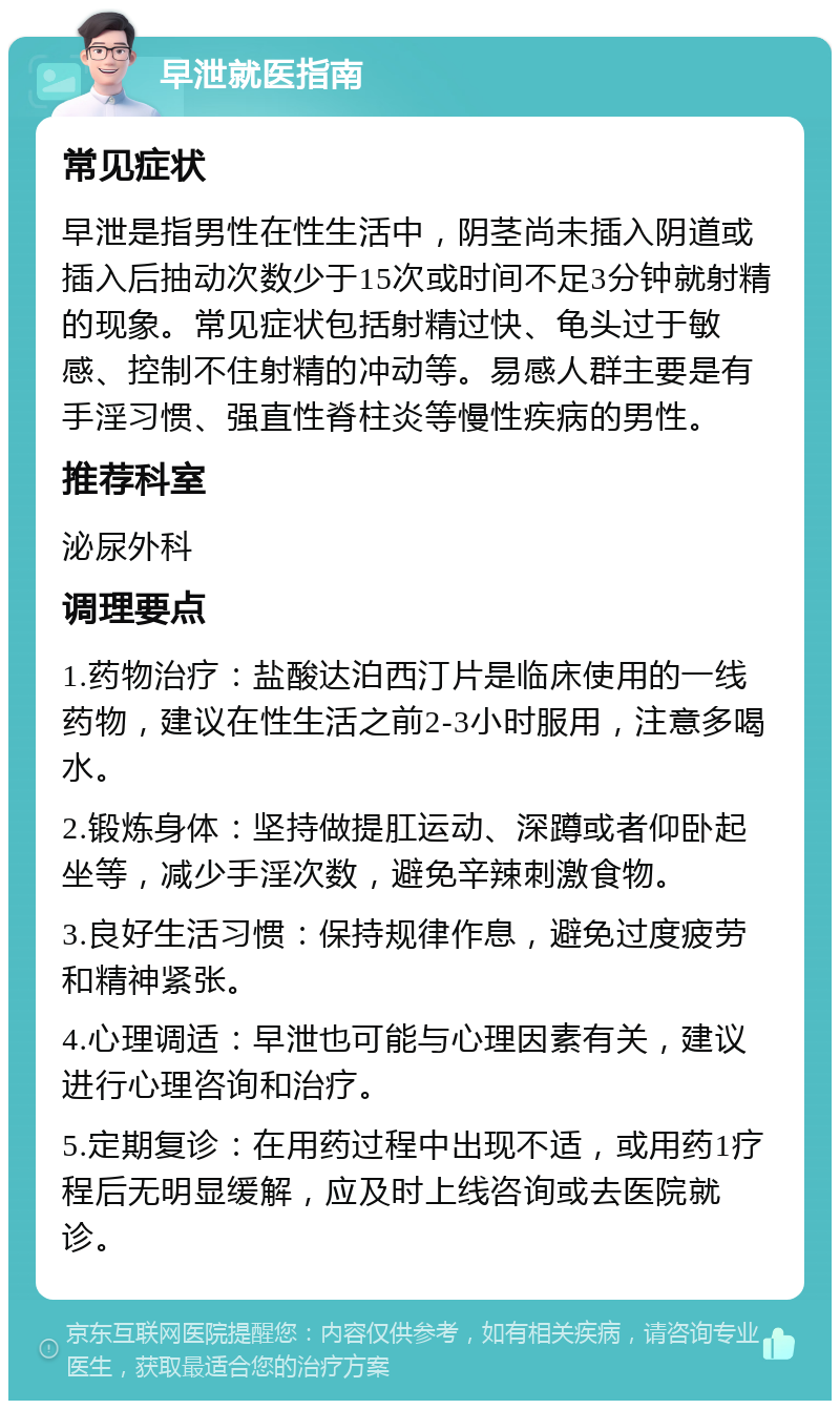 早泄就医指南 常见症状 早泄是指男性在性生活中，阴茎尚未插入阴道或插入后抽动次数少于15次或时间不足3分钟就射精的现象。常见症状包括射精过快、龟头过于敏感、控制不住射精的冲动等。易感人群主要是有手淫习惯、强直性脊柱炎等慢性疾病的男性。 推荐科室 泌尿外科 调理要点 1.药物治疗：盐酸达泊西汀片是临床使用的一线药物，建议在性生活之前2-3小时服用，注意多喝水。 2.锻炼身体：坚持做提肛运动、深蹲或者仰卧起坐等，减少手淫次数，避免辛辣刺激食物。 3.良好生活习惯：保持规律作息，避免过度疲劳和精神紧张。 4.心理调适：早泄也可能与心理因素有关，建议进行心理咨询和治疗。 5.定期复诊：在用药过程中出现不适，或用药1疗程后无明显缓解，应及时上线咨询或去医院就诊。