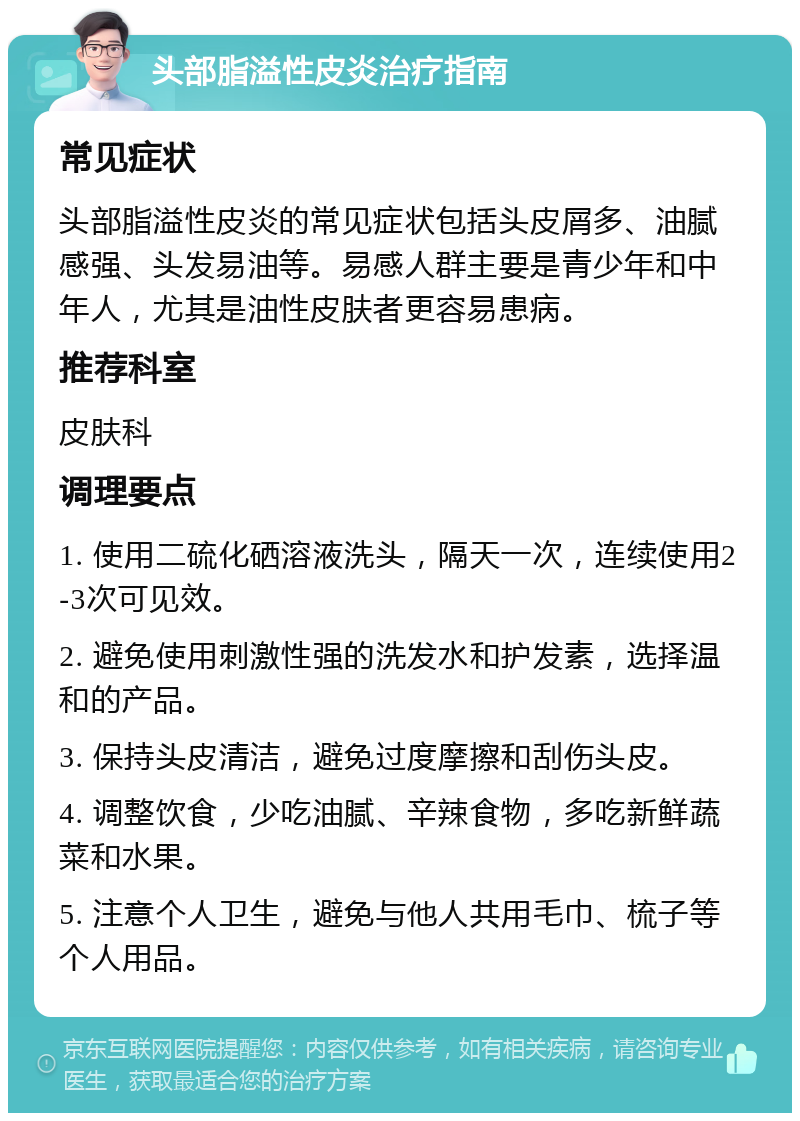 头部脂溢性皮炎治疗指南 常见症状 头部脂溢性皮炎的常见症状包括头皮屑多、油腻感强、头发易油等。易感人群主要是青少年和中年人，尤其是油性皮肤者更容易患病。 推荐科室 皮肤科 调理要点 1. 使用二硫化硒溶液洗头，隔天一次，连续使用2-3次可见效。 2. 避免使用刺激性强的洗发水和护发素，选择温和的产品。 3. 保持头皮清洁，避免过度摩擦和刮伤头皮。 4. 调整饮食，少吃油腻、辛辣食物，多吃新鲜蔬菜和水果。 5. 注意个人卫生，避免与他人共用毛巾、梳子等个人用品。