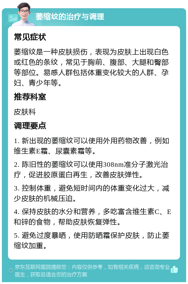 萎缩纹的治疗与调理 常见症状 萎缩纹是一种皮肤损伤，表现为皮肤上出现白色或红色的条纹，常见于胸前、腹部、大腿和臀部等部位。易感人群包括体重变化较大的人群、孕妇、青少年等。 推荐科室 皮肤科 调理要点 1. 新出现的萎缩纹可以使用外用药物改善，例如维生素E霜、尿囊素霜等。 2. 陈旧性的萎缩纹可以使用308nm准分子激光治疗，促进胶原蛋白再生，改善皮肤弹性。 3. 控制体重，避免短时间内的体重变化过大，减少皮肤的机械压迫。 4. 保持皮肤的水分和营养，多吃富含维生素C、E和锌的食物，帮助皮肤恢复弹性。 5. 避免过度暴晒，使用防晒霜保护皮肤，防止萎缩纹加重。