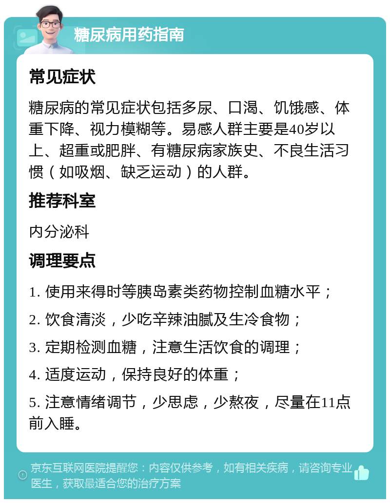 糖尿病用药指南 常见症状 糖尿病的常见症状包括多尿、口渴、饥饿感、体重下降、视力模糊等。易感人群主要是40岁以上、超重或肥胖、有糖尿病家族史、不良生活习惯（如吸烟、缺乏运动）的人群。 推荐科室 内分泌科 调理要点 1. 使用来得时等胰岛素类药物控制血糖水平； 2. 饮食清淡，少吃辛辣油腻及生冷食物； 3. 定期检测血糖，注意生活饮食的调理； 4. 适度运动，保持良好的体重； 5. 注意情绪调节，少思虑，少熬夜，尽量在11点前入睡。