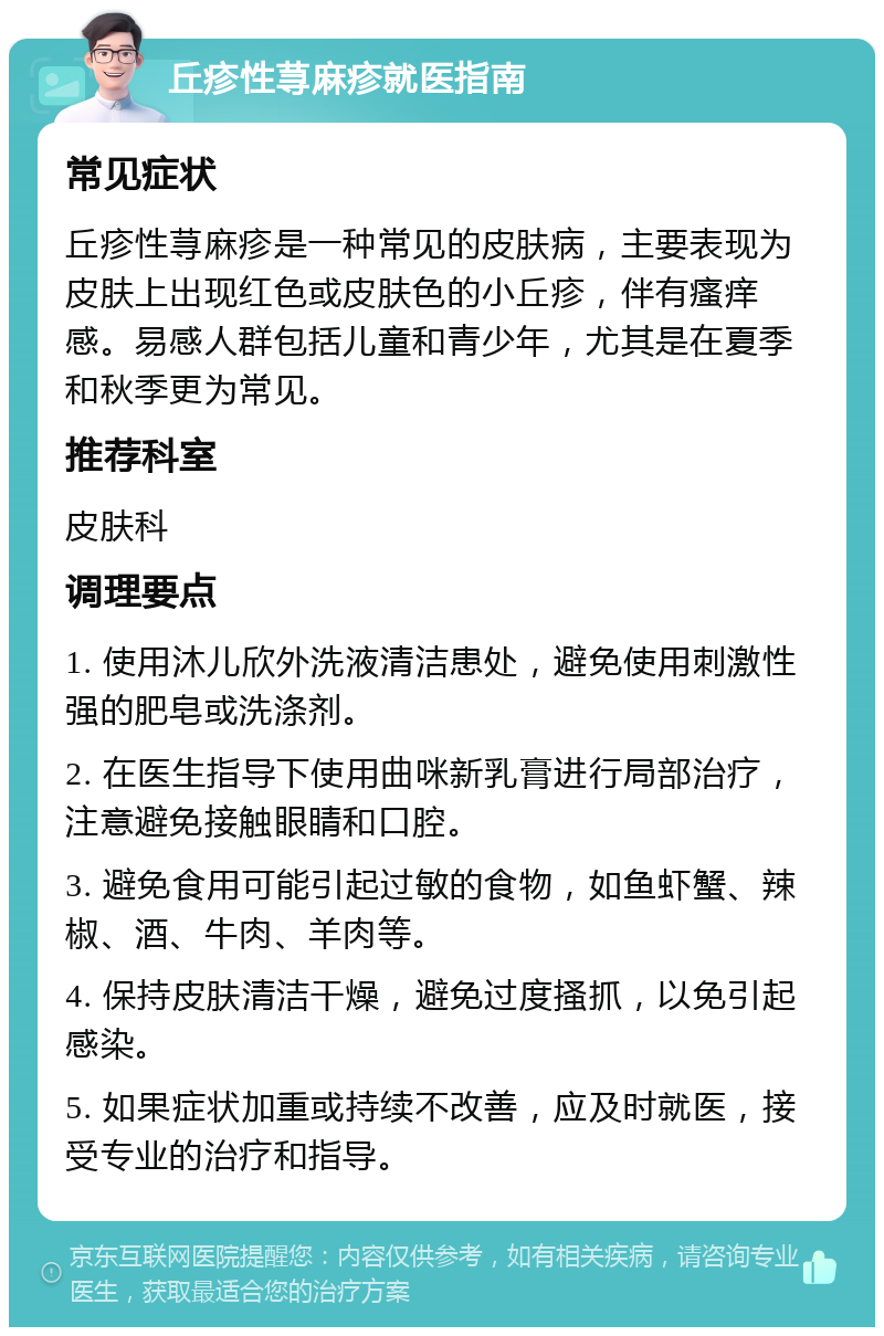 丘疹性荨麻疹就医指南 常见症状 丘疹性荨麻疹是一种常见的皮肤病，主要表现为皮肤上出现红色或皮肤色的小丘疹，伴有瘙痒感。易感人群包括儿童和青少年，尤其是在夏季和秋季更为常见。 推荐科室 皮肤科 调理要点 1. 使用沐儿欣外洗液清洁患处，避免使用刺激性强的肥皂或洗涤剂。 2. 在医生指导下使用曲咪新乳膏进行局部治疗，注意避免接触眼睛和口腔。 3. 避免食用可能引起过敏的食物，如鱼虾蟹、辣椒、酒、牛肉、羊肉等。 4. 保持皮肤清洁干燥，避免过度搔抓，以免引起感染。 5. 如果症状加重或持续不改善，应及时就医，接受专业的治疗和指导。