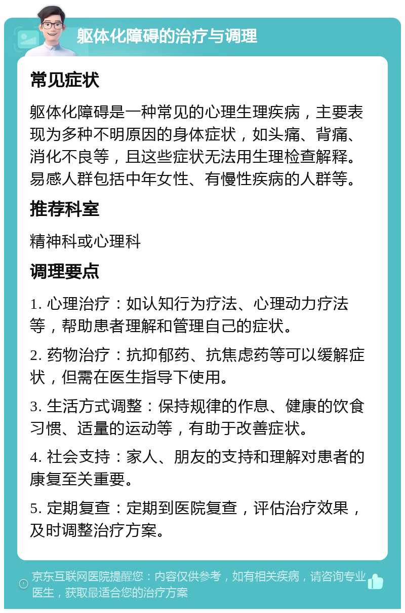 躯体化障碍的治疗与调理 常见症状 躯体化障碍是一种常见的心理生理疾病，主要表现为多种不明原因的身体症状，如头痛、背痛、消化不良等，且这些症状无法用生理检查解释。易感人群包括中年女性、有慢性疾病的人群等。 推荐科室 精神科或心理科 调理要点 1. 心理治疗：如认知行为疗法、心理动力疗法等，帮助患者理解和管理自己的症状。 2. 药物治疗：抗抑郁药、抗焦虑药等可以缓解症状，但需在医生指导下使用。 3. 生活方式调整：保持规律的作息、健康的饮食习惯、适量的运动等，有助于改善症状。 4. 社会支持：家人、朋友的支持和理解对患者的康复至关重要。 5. 定期复查：定期到医院复查，评估治疗效果，及时调整治疗方案。