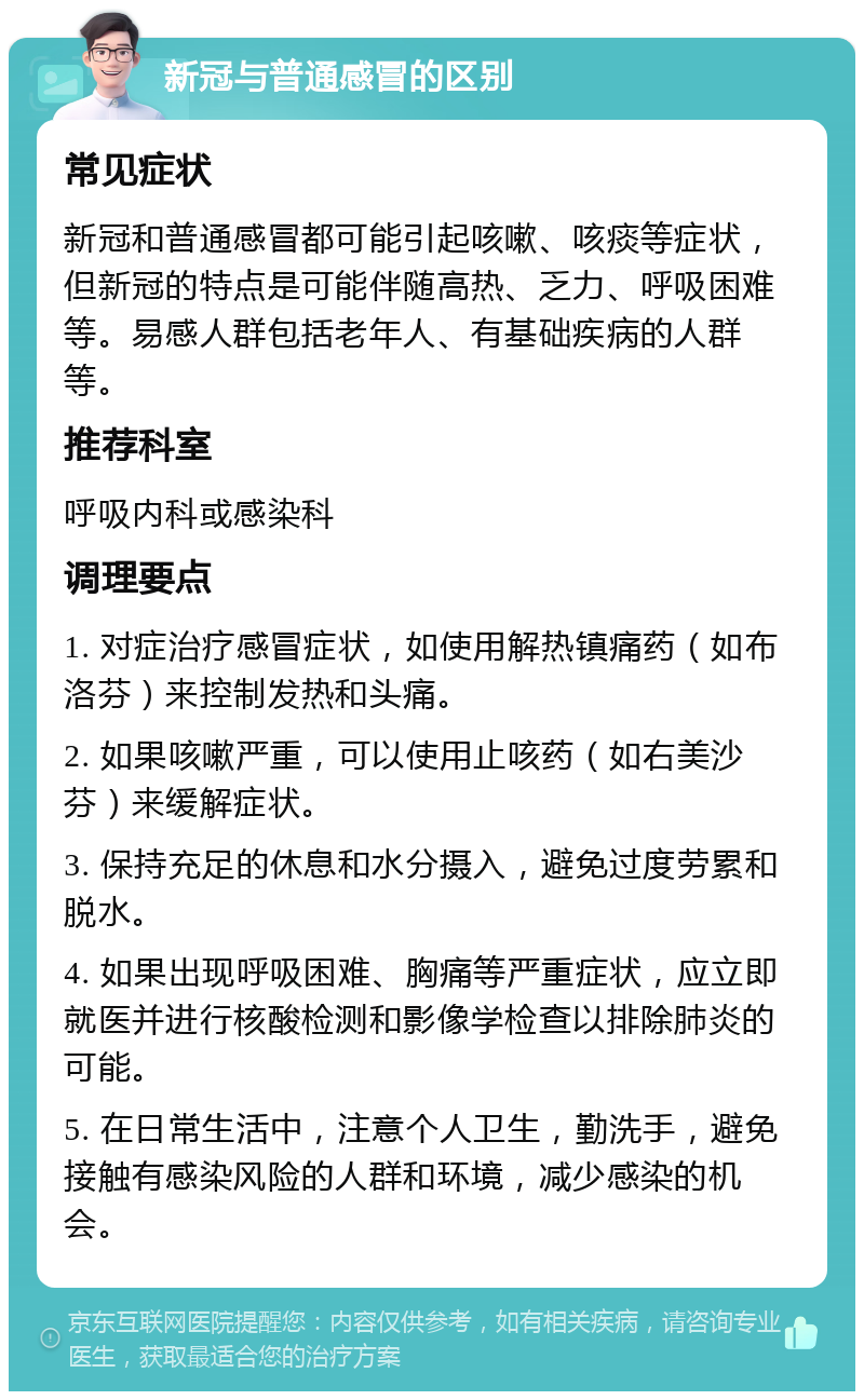 新冠与普通感冒的区别 常见症状 新冠和普通感冒都可能引起咳嗽、咳痰等症状，但新冠的特点是可能伴随高热、乏力、呼吸困难等。易感人群包括老年人、有基础疾病的人群等。 推荐科室 呼吸内科或感染科 调理要点 1. 对症治疗感冒症状，如使用解热镇痛药（如布洛芬）来控制发热和头痛。 2. 如果咳嗽严重，可以使用止咳药（如右美沙芬）来缓解症状。 3. 保持充足的休息和水分摄入，避免过度劳累和脱水。 4. 如果出现呼吸困难、胸痛等严重症状，应立即就医并进行核酸检测和影像学检查以排除肺炎的可能。 5. 在日常生活中，注意个人卫生，勤洗手，避免接触有感染风险的人群和环境，减少感染的机会。