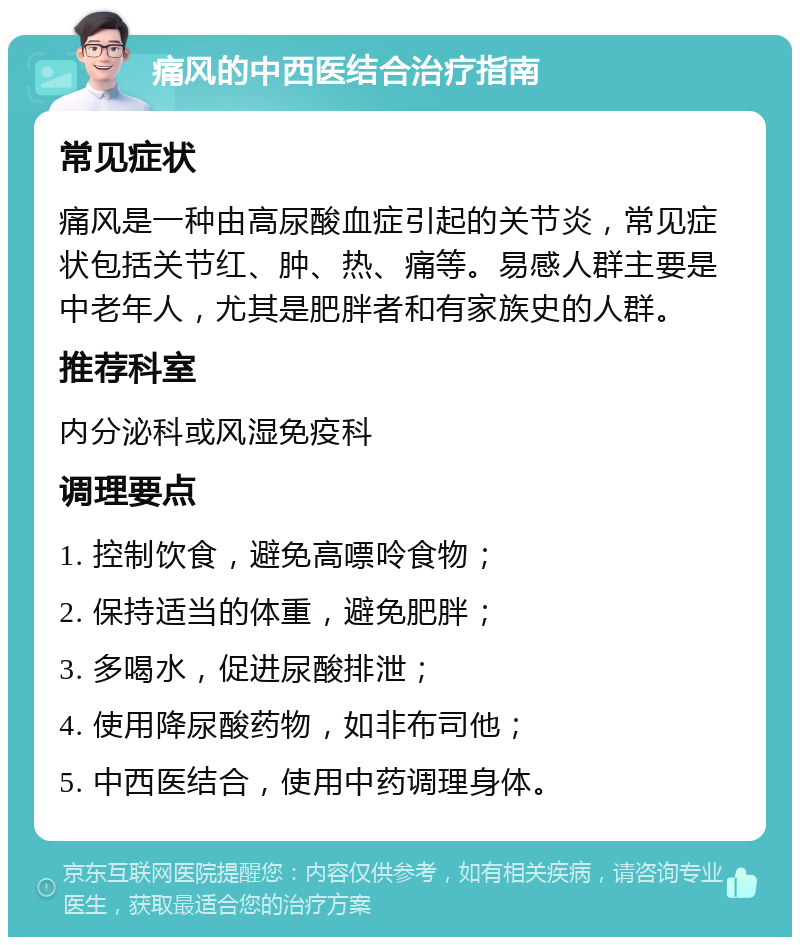 痛风的中西医结合治疗指南 常见症状 痛风是一种由高尿酸血症引起的关节炎，常见症状包括关节红、肿、热、痛等。易感人群主要是中老年人，尤其是肥胖者和有家族史的人群。 推荐科室 内分泌科或风湿免疫科 调理要点 1. 控制饮食，避免高嘌呤食物； 2. 保持适当的体重，避免肥胖； 3. 多喝水，促进尿酸排泄； 4. 使用降尿酸药物，如非布司他； 5. 中西医结合，使用中药调理身体。