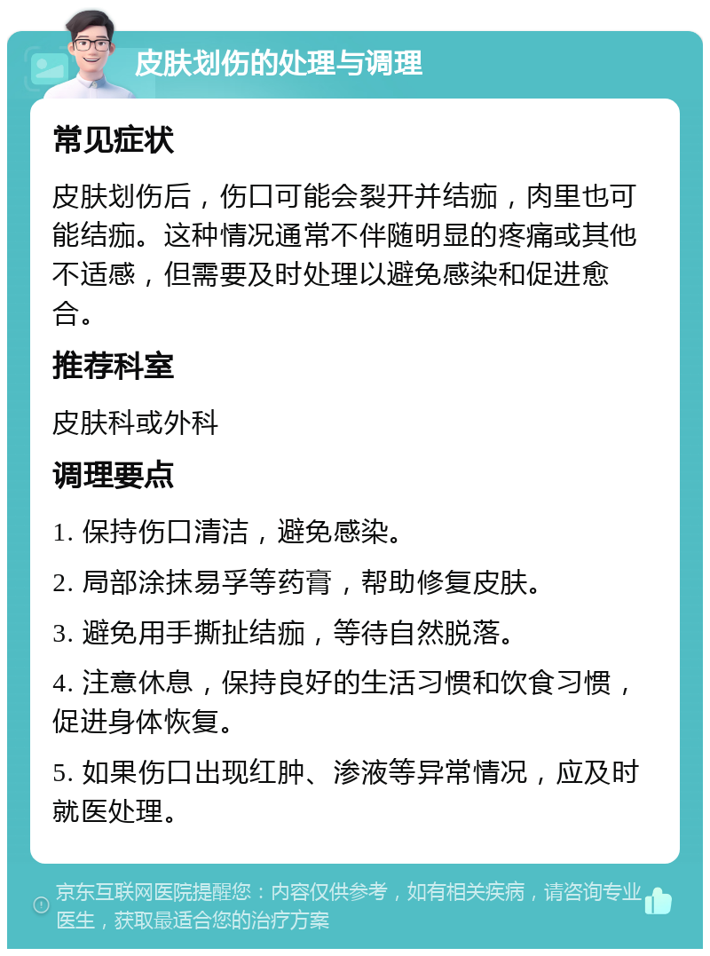 皮肤划伤的处理与调理 常见症状 皮肤划伤后，伤口可能会裂开并结痂，肉里也可能结痂。这种情况通常不伴随明显的疼痛或其他不适感，但需要及时处理以避免感染和促进愈合。 推荐科室 皮肤科或外科 调理要点 1. 保持伤口清洁，避免感染。 2. 局部涂抹易孚等药膏，帮助修复皮肤。 3. 避免用手撕扯结痂，等待自然脱落。 4. 注意休息，保持良好的生活习惯和饮食习惯，促进身体恢复。 5. 如果伤口出现红肿、渗液等异常情况，应及时就医处理。