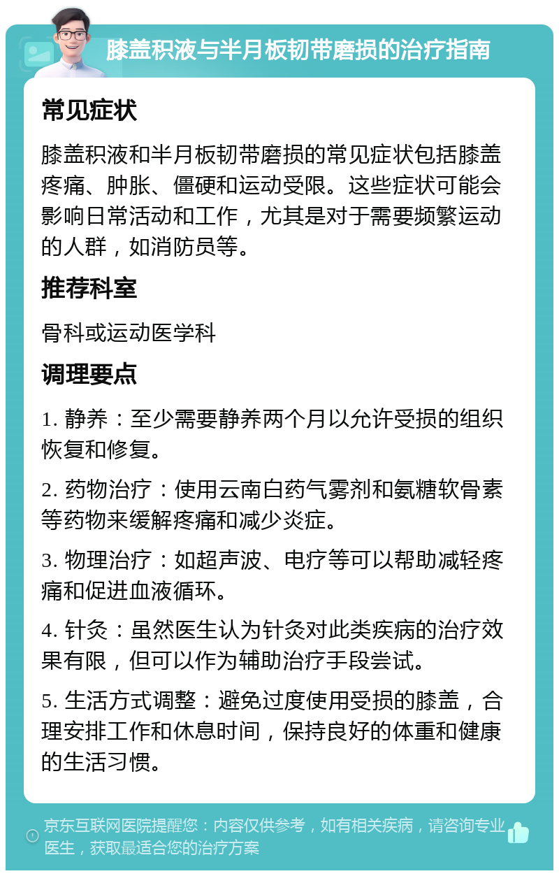 膝盖积液与半月板韧带磨损的治疗指南 常见症状 膝盖积液和半月板韧带磨损的常见症状包括膝盖疼痛、肿胀、僵硬和运动受限。这些症状可能会影响日常活动和工作，尤其是对于需要频繁运动的人群，如消防员等。 推荐科室 骨科或运动医学科 调理要点 1. 静养：至少需要静养两个月以允许受损的组织恢复和修复。 2. 药物治疗：使用云南白药气雾剂和氨糖软骨素等药物来缓解疼痛和减少炎症。 3. 物理治疗：如超声波、电疗等可以帮助减轻疼痛和促进血液循环。 4. 针灸：虽然医生认为针灸对此类疾病的治疗效果有限，但可以作为辅助治疗手段尝试。 5. 生活方式调整：避免过度使用受损的膝盖，合理安排工作和休息时间，保持良好的体重和健康的生活习惯。