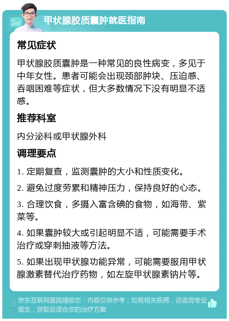 甲状腺胶质囊肿就医指南 常见症状 甲状腺胶质囊肿是一种常见的良性病变，多见于中年女性。患者可能会出现颈部肿块、压迫感、吞咽困难等症状，但大多数情况下没有明显不适感。 推荐科室 内分泌科或甲状腺外科 调理要点 1. 定期复查，监测囊肿的大小和性质变化。 2. 避免过度劳累和精神压力，保持良好的心态。 3. 合理饮食，多摄入富含碘的食物，如海带、紫菜等。 4. 如果囊肿较大或引起明显不适，可能需要手术治疗或穿刺抽液等方法。 5. 如果出现甲状腺功能异常，可能需要服用甲状腺激素替代治疗药物，如左旋甲状腺素钠片等。