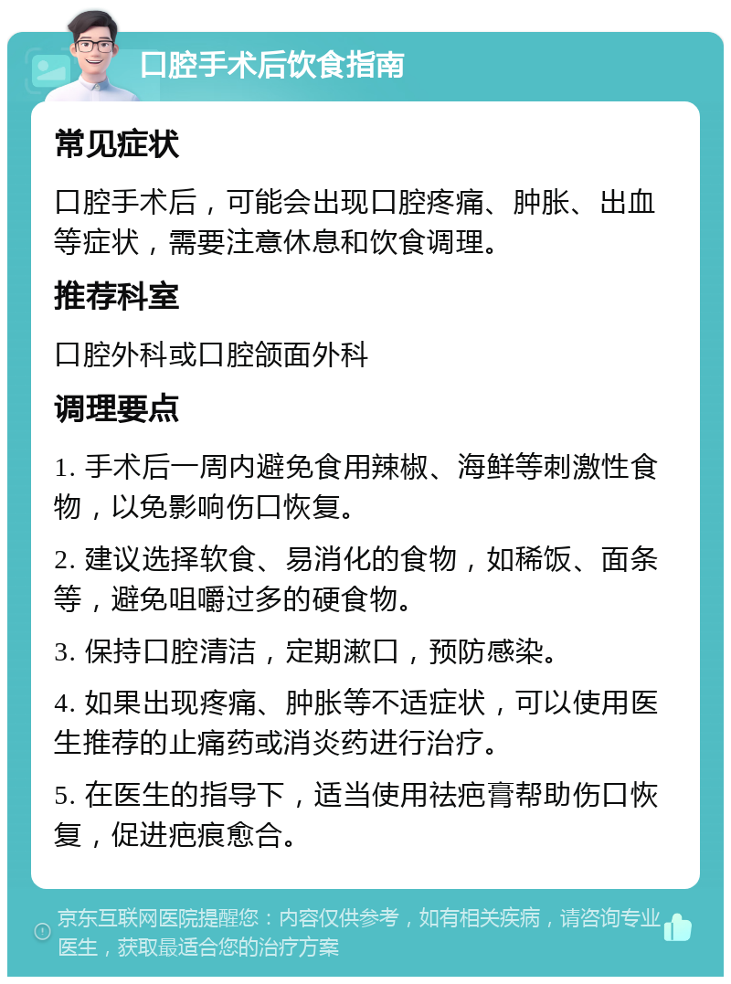 口腔手术后饮食指南 常见症状 口腔手术后，可能会出现口腔疼痛、肿胀、出血等症状，需要注意休息和饮食调理。 推荐科室 口腔外科或口腔颌面外科 调理要点 1. 手术后一周内避免食用辣椒、海鲜等刺激性食物，以免影响伤口恢复。 2. 建议选择软食、易消化的食物，如稀饭、面条等，避免咀嚼过多的硬食物。 3. 保持口腔清洁，定期漱口，预防感染。 4. 如果出现疼痛、肿胀等不适症状，可以使用医生推荐的止痛药或消炎药进行治疗。 5. 在医生的指导下，适当使用祛疤膏帮助伤口恢复，促进疤痕愈合。