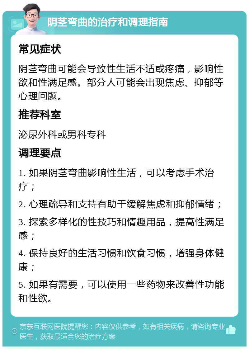 阴茎弯曲的治疗和调理指南 常见症状 阴茎弯曲可能会导致性生活不适或疼痛，影响性欲和性满足感。部分人可能会出现焦虑、抑郁等心理问题。 推荐科室 泌尿外科或男科专科 调理要点 1. 如果阴茎弯曲影响性生活，可以考虑手术治疗； 2. 心理疏导和支持有助于缓解焦虑和抑郁情绪； 3. 探索多样化的性技巧和情趣用品，提高性满足感； 4. 保持良好的生活习惯和饮食习惯，增强身体健康； 5. 如果有需要，可以使用一些药物来改善性功能和性欲。