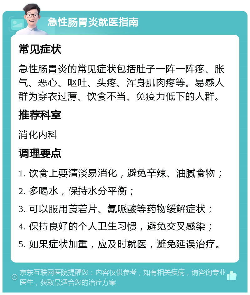 急性肠胃炎就医指南 常见症状 急性肠胃炎的常见症状包括肚子一阵一阵疼、胀气、恶心、呕吐、头疼、浑身肌肉疼等。易感人群为穿衣过薄、饮食不当、免疫力低下的人群。 推荐科室 消化内科 调理要点 1. 饮食上要清淡易消化，避免辛辣、油腻食物； 2. 多喝水，保持水分平衡； 3. 可以服用莨菪片、氟哌酸等药物缓解症状； 4. 保持良好的个人卫生习惯，避免交叉感染； 5. 如果症状加重，应及时就医，避免延误治疗。