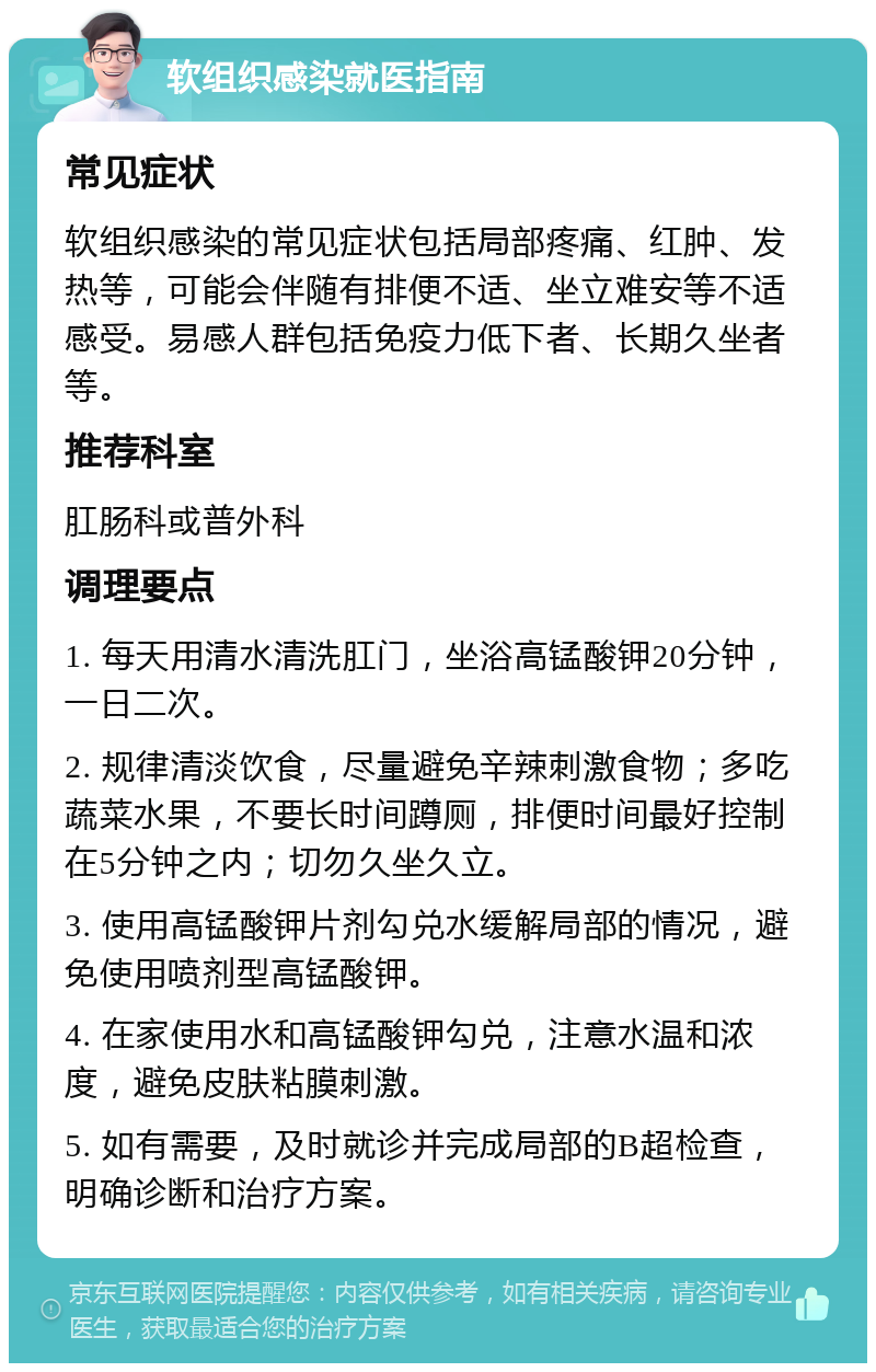 软组织感染就医指南 常见症状 软组织感染的常见症状包括局部疼痛、红肿、发热等，可能会伴随有排便不适、坐立难安等不适感受。易感人群包括免疫力低下者、长期久坐者等。 推荐科室 肛肠科或普外科 调理要点 1. 每天用清水清洗肛门，坐浴高锰酸钾20分钟，一日二次。 2. 规律清淡饮食，尽量避免辛辣刺激食物；多吃蔬菜水果，不要长时间蹲厕，排便时间最好控制在5分钟之内；切勿久坐久立。 3. 使用高锰酸钾片剂勾兑水缓解局部的情况，避免使用喷剂型高锰酸钾。 4. 在家使用水和高锰酸钾勾兑，注意水温和浓度，避免皮肤粘膜刺激。 5. 如有需要，及时就诊并完成局部的B超检查，明确诊断和治疗方案。