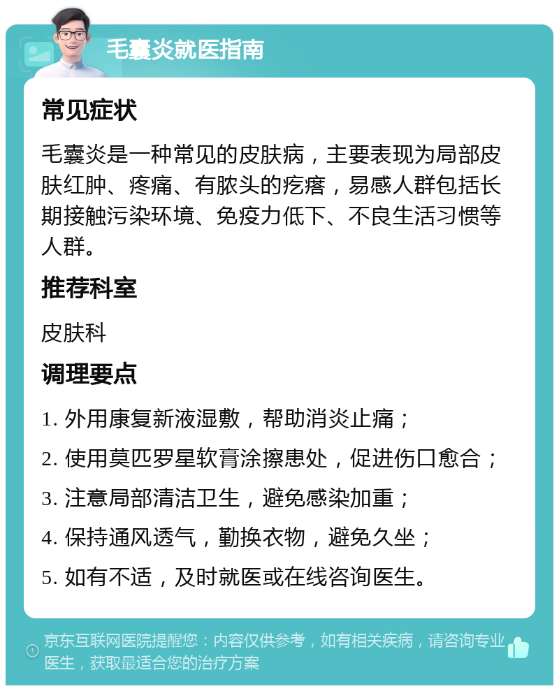 毛囊炎就医指南 常见症状 毛囊炎是一种常见的皮肤病，主要表现为局部皮肤红肿、疼痛、有脓头的疙瘩，易感人群包括长期接触污染环境、免疫力低下、不良生活习惯等人群。 推荐科室 皮肤科 调理要点 1. 外用康复新液湿敷，帮助消炎止痛； 2. 使用莫匹罗星软膏涂擦患处，促进伤口愈合； 3. 注意局部清洁卫生，避免感染加重； 4. 保持通风透气，勤换衣物，避免久坐； 5. 如有不适，及时就医或在线咨询医生。