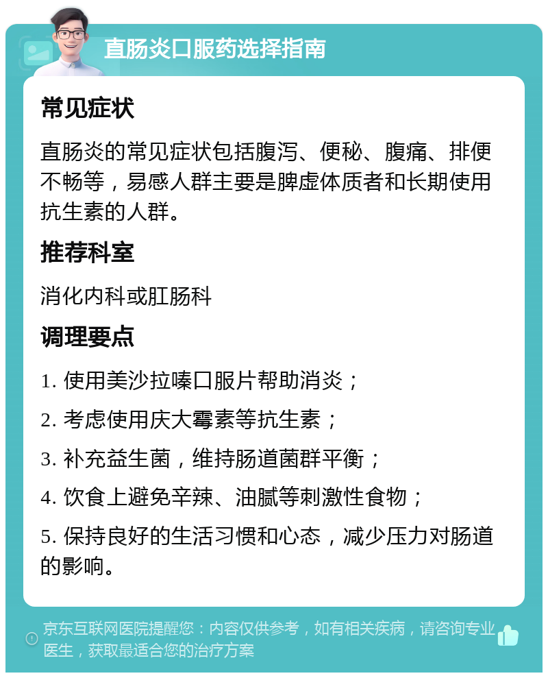 直肠炎口服药选择指南 常见症状 直肠炎的常见症状包括腹泻、便秘、腹痛、排便不畅等，易感人群主要是脾虚体质者和长期使用抗生素的人群。 推荐科室 消化内科或肛肠科 调理要点 1. 使用美沙拉嗪口服片帮助消炎； 2. 考虑使用庆大霉素等抗生素； 3. 补充益生菌，维持肠道菌群平衡； 4. 饮食上避免辛辣、油腻等刺激性食物； 5. 保持良好的生活习惯和心态，减少压力对肠道的影响。