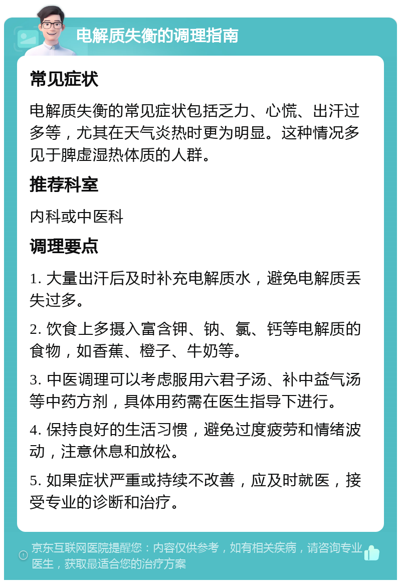 电解质失衡的调理指南 常见症状 电解质失衡的常见症状包括乏力、心慌、出汗过多等，尤其在天气炎热时更为明显。这种情况多见于脾虚湿热体质的人群。 推荐科室 内科或中医科 调理要点 1. 大量出汗后及时补充电解质水，避免电解质丢失过多。 2. 饮食上多摄入富含钾、钠、氯、钙等电解质的食物，如香蕉、橙子、牛奶等。 3. 中医调理可以考虑服用六君子汤、补中益气汤等中药方剂，具体用药需在医生指导下进行。 4. 保持良好的生活习惯，避免过度疲劳和情绪波动，注意休息和放松。 5. 如果症状严重或持续不改善，应及时就医，接受专业的诊断和治疗。