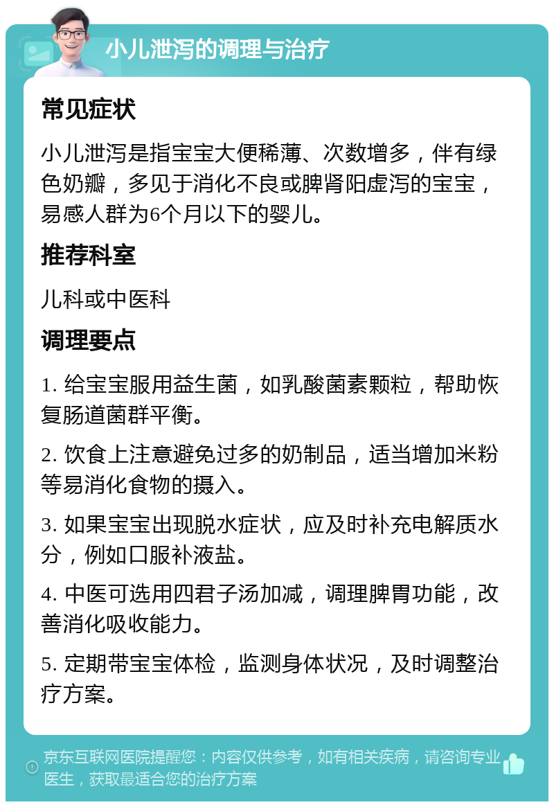 小儿泄泻的调理与治疗 常见症状 小儿泄泻是指宝宝大便稀薄、次数增多，伴有绿色奶瓣，多见于消化不良或脾肾阳虚泻的宝宝，易感人群为6个月以下的婴儿。 推荐科室 儿科或中医科 调理要点 1. 给宝宝服用益生菌，如乳酸菌素颗粒，帮助恢复肠道菌群平衡。 2. 饮食上注意避免过多的奶制品，适当增加米粉等易消化食物的摄入。 3. 如果宝宝出现脱水症状，应及时补充电解质水分，例如口服补液盐。 4. 中医可选用四君子汤加减，调理脾胃功能，改善消化吸收能力。 5. 定期带宝宝体检，监测身体状况，及时调整治疗方案。