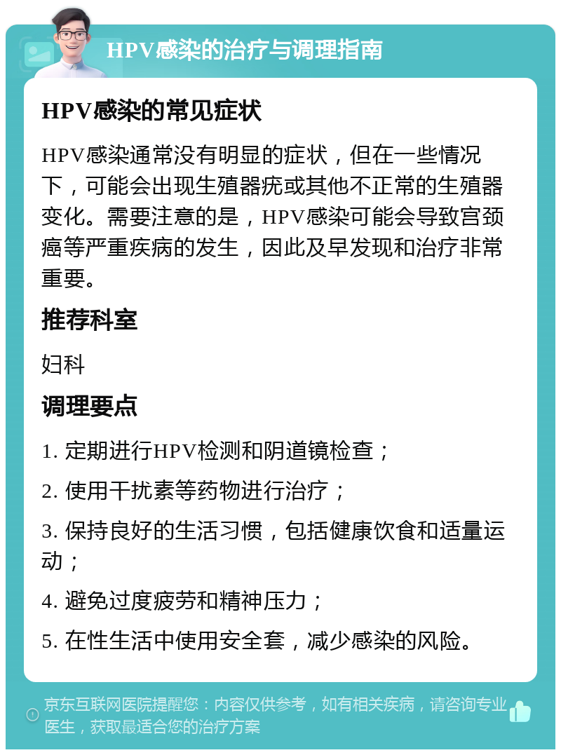 HPV感染的治疗与调理指南 HPV感染的常见症状 HPV感染通常没有明显的症状，但在一些情况下，可能会出现生殖器疣或其他不正常的生殖器变化。需要注意的是，HPV感染可能会导致宫颈癌等严重疾病的发生，因此及早发现和治疗非常重要。 推荐科室 妇科 调理要点 1. 定期进行HPV检测和阴道镜检查； 2. 使用干扰素等药物进行治疗； 3. 保持良好的生活习惯，包括健康饮食和适量运动； 4. 避免过度疲劳和精神压力； 5. 在性生活中使用安全套，减少感染的风险。