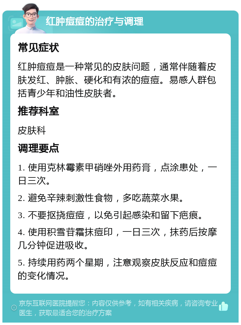 红肿痘痘的治疗与调理 常见症状 红肿痘痘是一种常见的皮肤问题，通常伴随着皮肤发红、肿胀、硬化和有浓的痘痘。易感人群包括青少年和油性皮肤者。 推荐科室 皮肤科 调理要点 1. 使用克林霉素甲硝唑外用药膏，点涂患处，一日三次。 2. 避免辛辣刺激性食物，多吃蔬菜水果。 3. 不要抠挠痘痘，以免引起感染和留下疤痕。 4. 使用积雪苷霜抹痘印，一日三次，抹药后按摩几分钟促进吸收。 5. 持续用药两个星期，注意观察皮肤反应和痘痘的变化情况。