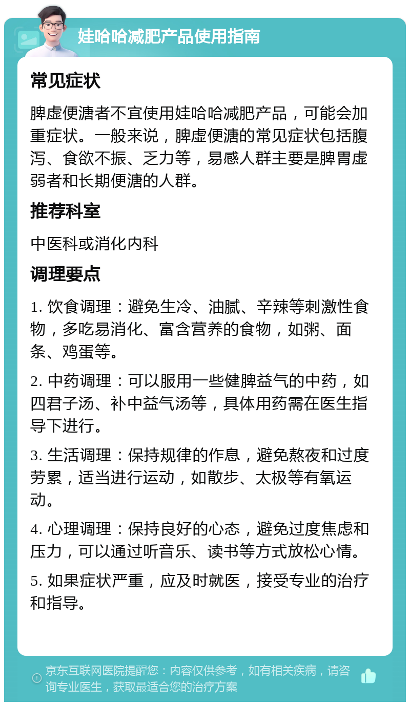 娃哈哈减肥产品使用指南 常见症状 脾虚便溏者不宜使用娃哈哈减肥产品，可能会加重症状。一般来说，脾虚便溏的常见症状包括腹泻、食欲不振、乏力等，易感人群主要是脾胃虚弱者和长期便溏的人群。 推荐科室 中医科或消化内科 调理要点 1. 饮食调理：避免生冷、油腻、辛辣等刺激性食物，多吃易消化、富含营养的食物，如粥、面条、鸡蛋等。 2. 中药调理：可以服用一些健脾益气的中药，如四君子汤、补中益气汤等，具体用药需在医生指导下进行。 3. 生活调理：保持规律的作息，避免熬夜和过度劳累，适当进行运动，如散步、太极等有氧运动。 4. 心理调理：保持良好的心态，避免过度焦虑和压力，可以通过听音乐、读书等方式放松心情。 5. 如果症状严重，应及时就医，接受专业的治疗和指导。