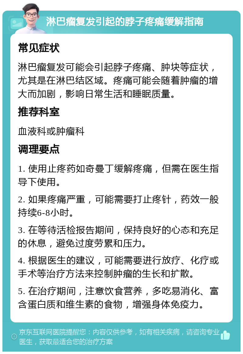 淋巴瘤复发引起的脖子疼痛缓解指南 常见症状 淋巴瘤复发可能会引起脖子疼痛、肿块等症状，尤其是在淋巴结区域。疼痛可能会随着肿瘤的增大而加剧，影响日常生活和睡眠质量。 推荐科室 血液科或肿瘤科 调理要点 1. 使用止疼药如奇曼丁缓解疼痛，但需在医生指导下使用。 2. 如果疼痛严重，可能需要打止疼针，药效一般持续6-8小时。 3. 在等待活检报告期间，保持良好的心态和充足的休息，避免过度劳累和压力。 4. 根据医生的建议，可能需要进行放疗、化疗或手术等治疗方法来控制肿瘤的生长和扩散。 5. 在治疗期间，注意饮食营养，多吃易消化、富含蛋白质和维生素的食物，增强身体免疫力。