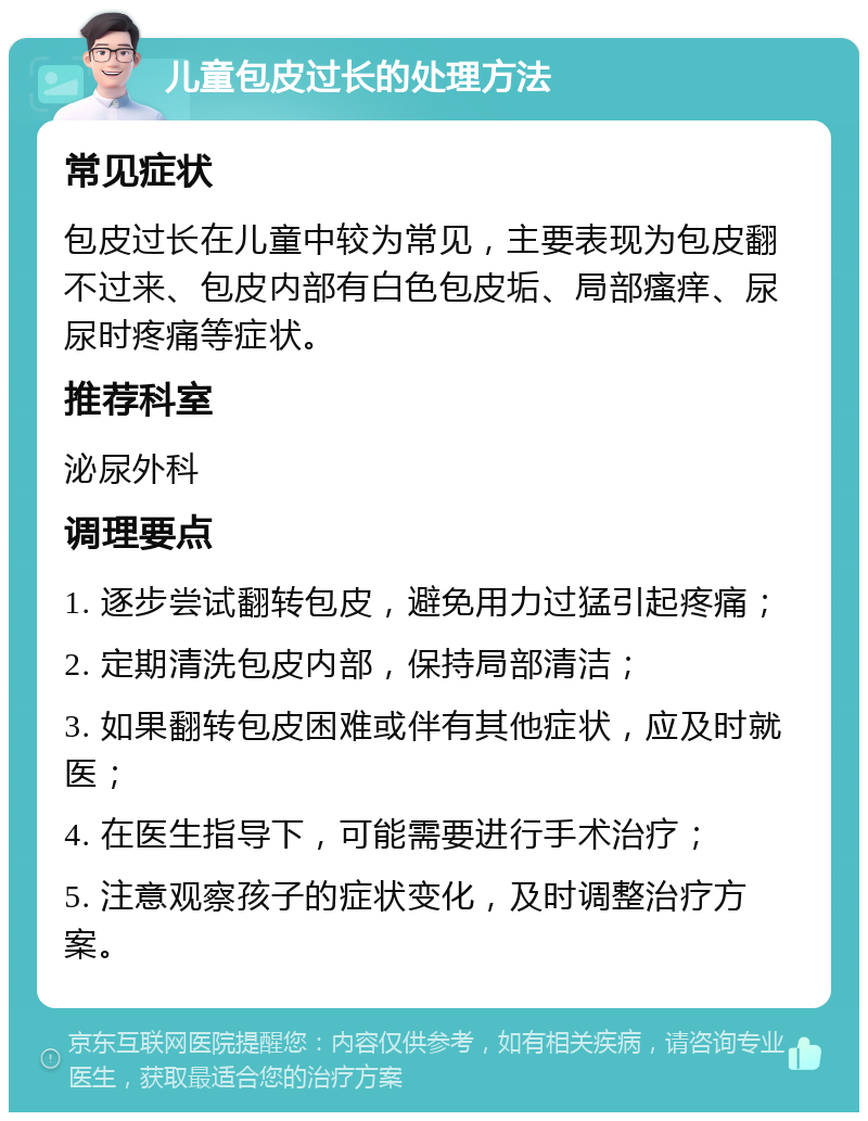 儿童包皮过长的处理方法 常见症状 包皮过长在儿童中较为常见，主要表现为包皮翻不过来、包皮内部有白色包皮垢、局部瘙痒、尿尿时疼痛等症状。 推荐科室 泌尿外科 调理要点 1. 逐步尝试翻转包皮，避免用力过猛引起疼痛； 2. 定期清洗包皮内部，保持局部清洁； 3. 如果翻转包皮困难或伴有其他症状，应及时就医； 4. 在医生指导下，可能需要进行手术治疗； 5. 注意观察孩子的症状变化，及时调整治疗方案。