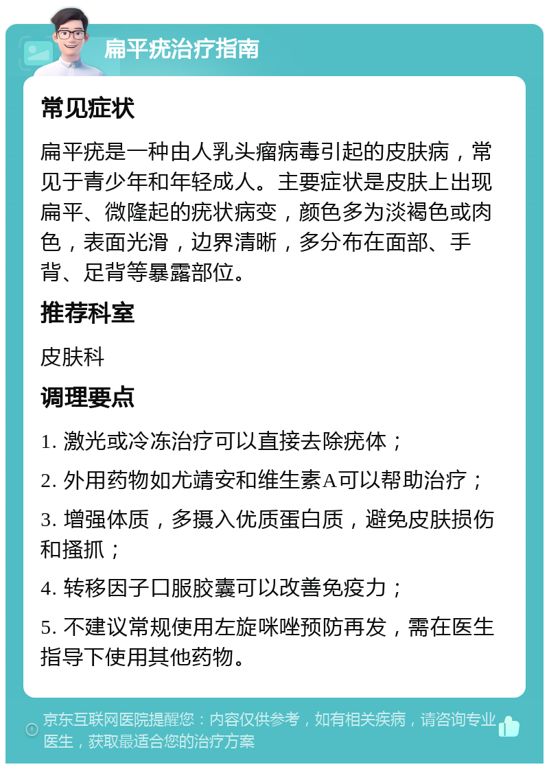 扁平疣治疗指南 常见症状 扁平疣是一种由人乳头瘤病毒引起的皮肤病，常见于青少年和年轻成人。主要症状是皮肤上出现扁平、微隆起的疣状病变，颜色多为淡褐色或肉色，表面光滑，边界清晰，多分布在面部、手背、足背等暴露部位。 推荐科室 皮肤科 调理要点 1. 激光或冷冻治疗可以直接去除疣体； 2. 外用药物如尤靖安和维生素A可以帮助治疗； 3. 增强体质，多摄入优质蛋白质，避免皮肤损伤和搔抓； 4. 转移因子口服胶囊可以改善免疫力； 5. 不建议常规使用左旋咪唑预防再发，需在医生指导下使用其他药物。