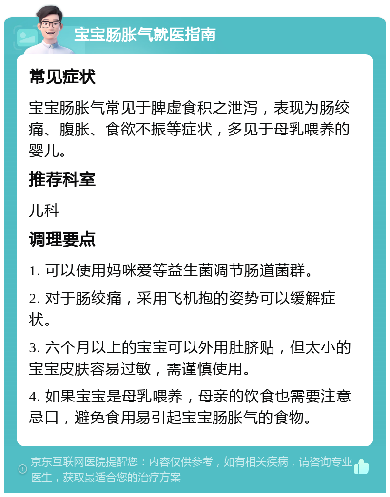 宝宝肠胀气就医指南 常见症状 宝宝肠胀气常见于脾虚食积之泄泻，表现为肠绞痛、腹胀、食欲不振等症状，多见于母乳喂养的婴儿。 推荐科室 儿科 调理要点 1. 可以使用妈咪爱等益生菌调节肠道菌群。 2. 对于肠绞痛，采用飞机抱的姿势可以缓解症状。 3. 六个月以上的宝宝可以外用肚脐贴，但太小的宝宝皮肤容易过敏，需谨慎使用。 4. 如果宝宝是母乳喂养，母亲的饮食也需要注意忌口，避免食用易引起宝宝肠胀气的食物。