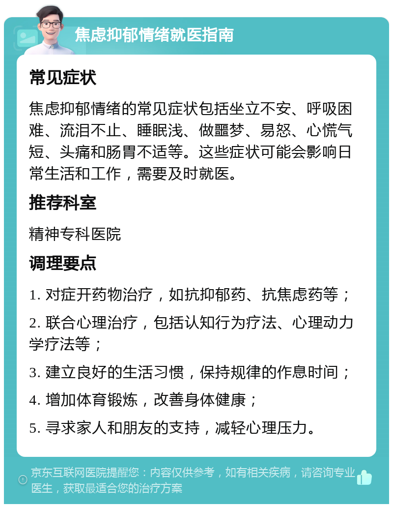 焦虑抑郁情绪就医指南 常见症状 焦虑抑郁情绪的常见症状包括坐立不安、呼吸困难、流泪不止、睡眠浅、做噩梦、易怒、心慌气短、头痛和肠胃不适等。这些症状可能会影响日常生活和工作，需要及时就医。 推荐科室 精神专科医院 调理要点 1. 对症开药物治疗，如抗抑郁药、抗焦虑药等； 2. 联合心理治疗，包括认知行为疗法、心理动力学疗法等； 3. 建立良好的生活习惯，保持规律的作息时间； 4. 增加体育锻炼，改善身体健康； 5. 寻求家人和朋友的支持，减轻心理压力。