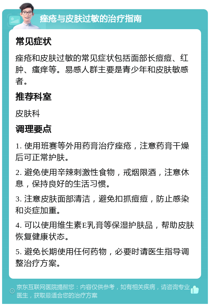 痤疮与皮肤过敏的治疗指南 常见症状 痤疮和皮肤过敏的常见症状包括面部长痘痘、红肿、瘙痒等。易感人群主要是青少年和皮肤敏感者。 推荐科室 皮肤科 调理要点 1. 使用班赛等外用药膏治疗痤疮，注意药膏干燥后可正常护肤。 2. 避免使用辛辣刺激性食物，戒烟限酒，注意休息，保持良好的生活习惯。 3. 注意皮肤面部清洁，避免扣抓痘痘，防止感染和炎症加重。 4. 可以使用维生素E乳膏等保湿护肤品，帮助皮肤恢复健康状态。 5. 避免长期使用任何药物，必要时请医生指导调整治疗方案。