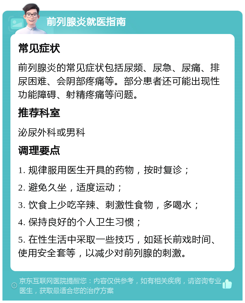 前列腺炎就医指南 常见症状 前列腺炎的常见症状包括尿频、尿急、尿痛、排尿困难、会阴部疼痛等。部分患者还可能出现性功能障碍、射精疼痛等问题。 推荐科室 泌尿外科或男科 调理要点 1. 规律服用医生开具的药物，按时复诊； 2. 避免久坐，适度运动； 3. 饮食上少吃辛辣、刺激性食物，多喝水； 4. 保持良好的个人卫生习惯； 5. 在性生活中采取一些技巧，如延长前戏时间、使用安全套等，以减少对前列腺的刺激。