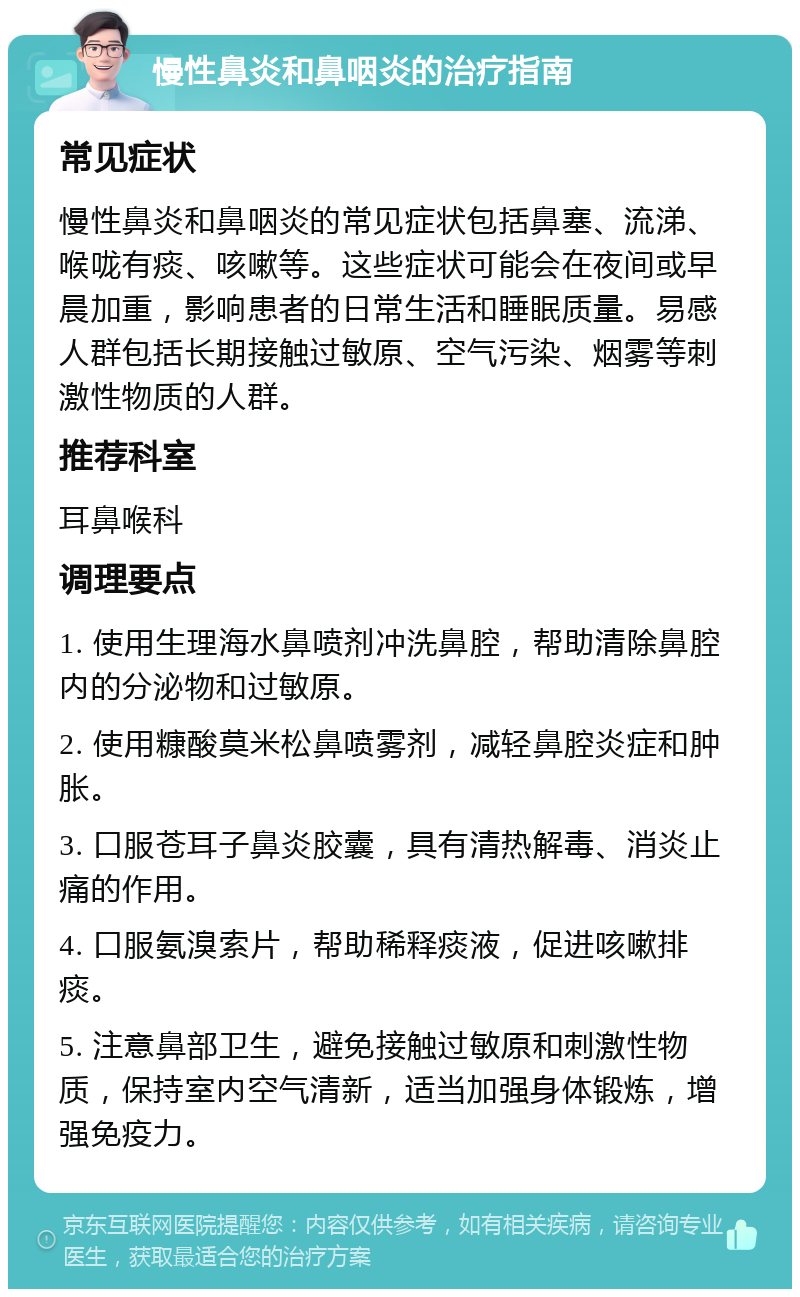 慢性鼻炎和鼻咽炎的治疗指南 常见症状 慢性鼻炎和鼻咽炎的常见症状包括鼻塞、流涕、喉咙有痰、咳嗽等。这些症状可能会在夜间或早晨加重，影响患者的日常生活和睡眠质量。易感人群包括长期接触过敏原、空气污染、烟雾等刺激性物质的人群。 推荐科室 耳鼻喉科 调理要点 1. 使用生理海水鼻喷剂冲洗鼻腔，帮助清除鼻腔内的分泌物和过敏原。 2. 使用糠酸莫米松鼻喷雾剂，减轻鼻腔炎症和肿胀。 3. 口服苍耳子鼻炎胶囊，具有清热解毒、消炎止痛的作用。 4. 口服氨溴索片，帮助稀释痰液，促进咳嗽排痰。 5. 注意鼻部卫生，避免接触过敏原和刺激性物质，保持室内空气清新，适当加强身体锻炼，增强免疫力。