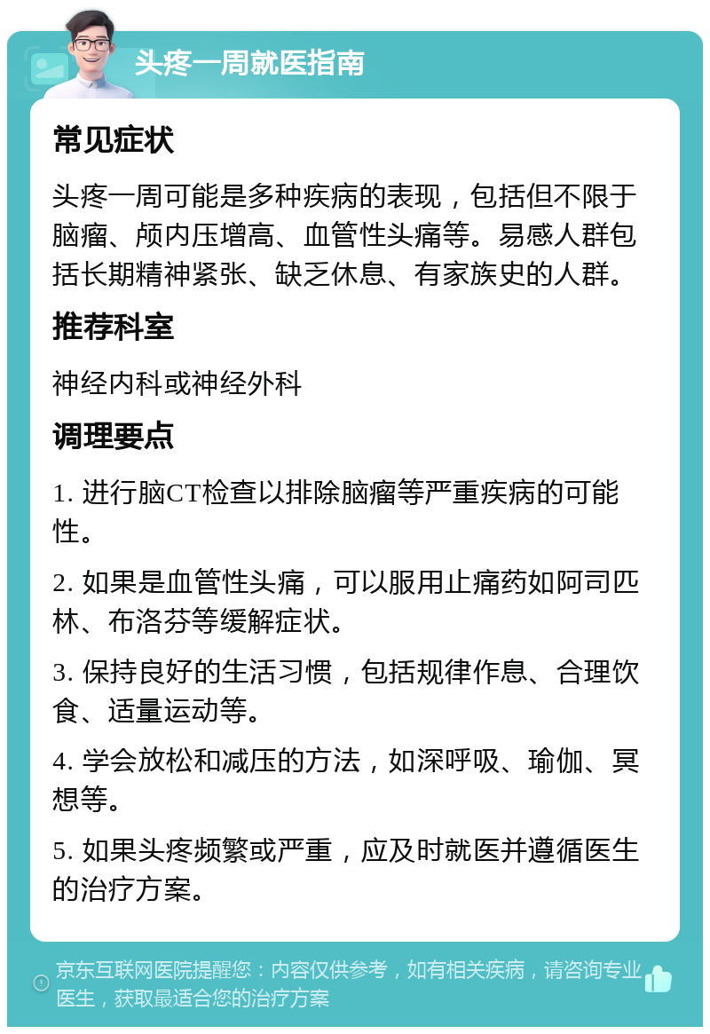 头疼一周就医指南 常见症状 头疼一周可能是多种疾病的表现，包括但不限于脑瘤、颅内压增高、血管性头痛等。易感人群包括长期精神紧张、缺乏休息、有家族史的人群。 推荐科室 神经内科或神经外科 调理要点 1. 进行脑CT检查以排除脑瘤等严重疾病的可能性。 2. 如果是血管性头痛，可以服用止痛药如阿司匹林、布洛芬等缓解症状。 3. 保持良好的生活习惯，包括规律作息、合理饮食、适量运动等。 4. 学会放松和减压的方法，如深呼吸、瑜伽、冥想等。 5. 如果头疼频繁或严重，应及时就医并遵循医生的治疗方案。