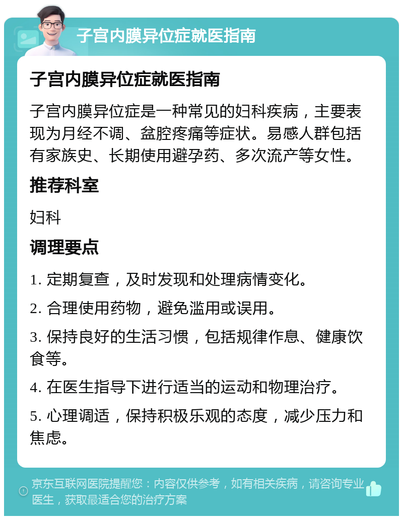 子宫内膜异位症就医指南 子宫内膜异位症就医指南 子宫内膜异位症是一种常见的妇科疾病，主要表现为月经不调、盆腔疼痛等症状。易感人群包括有家族史、长期使用避孕药、多次流产等女性。 推荐科室 妇科 调理要点 1. 定期复查，及时发现和处理病情变化。 2. 合理使用药物，避免滥用或误用。 3. 保持良好的生活习惯，包括规律作息、健康饮食等。 4. 在医生指导下进行适当的运动和物理治疗。 5. 心理调适，保持积极乐观的态度，减少压力和焦虑。